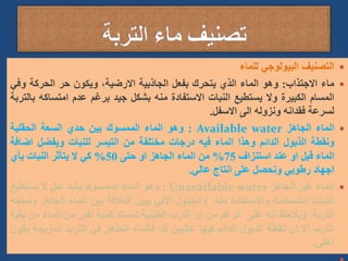 
‫التصنيف‬
‫البيولوجي‬
‫للماء‬

‫ماء‬
‫االجتذاب‬
:
‫وهو‬
‫الماء‬
‫الذي‬
‫يتحرك‬
‫بفعل‬
‫الجاذبية‬
،‫االرضية‬
‫ويكون‬
‫حر‬
‫الحركة‬
‫وف‬
‫ي‬
‫المسام‬
‫الكبيرة‬
‫وال‬
‫يستطيع‬
‫النبات‬
‫االستفادة‬
‫منه‬
‫بشكل‬
‫جيد‬
‫برغم‬
‫عدم‬
‫امتساك‬
‫ه‬
‫بالتربة‬
‫لسرعة‬
‫فقدانه‬
‫ونزوله‬
‫الى‬
‫االسفل‬
.

‫الماء‬
‫الجاهز‬
Available water
:
‫وهو‬
‫الماء‬
‫الممسوك‬
‫بين‬
‫حدي‬
‫السعة‬
‫الحقلية‬
‫ونقطة‬
‫الذبول‬
‫الدائم‬
‫وهذا‬
‫الماء‬
‫فيه‬
‫درجات‬
‫مختلفة‬
‫من‬
‫التيسر‬
‫للنبات‬
‫ويفضل‬
‫اض‬
‫افة‬
‫الماء‬
‫قبل‬
‫او‬
‫عند‬
‫استنزاف‬
75
%
‫من‬
‫الماء‬
‫الجاهز‬
‫او‬
‫حتى‬
50
%
‫كي‬
‫ال‬
‫يتأثر‬
‫النبات‬
‫بأي‬
‫اجهاد‬
‫رطوبي‬
‫ونحصل‬
‫على‬
‫انتاج‬
‫عالي‬
.

‫الماء‬
‫غير‬
‫الجاهز‬
Unavailable water
:
‫وهو‬
‫الماء‬
‫الممسوك‬
‫بشد‬
‫عال‬
‫ال‬
‫يستطيع‬
‫النبات‬
‫امتصاصه‬
‫واالستفادة‬
‫منه‬
‫والجدول‬
‫األتي‬
‫يبين‬
‫العالقة‬
‫بين‬
‫الماء‬
‫الجاهز‬
‫و‬
‫نسجه‬
‫التربة‬
‫ويالحظ‬
‫انه‬
‫على‬
‫الرغم‬
‫من‬
‫ان‬
‫الترب‬
‫الطينية‬
‫تمسك‬
‫كمية‬
‫اكبر‬
‫من‬
‫الماء‬
‫من‬
‫بقية‬
‫الترب‬
‫إال‬
‫ان‬
‫نقطة‬
‫الذبول‬
‫الدائم‬
‫فيها‬
‫عاليين‬
‫لذا‬
‫فالماء‬
‫الجاهز‬
‫في‬
‫الترب‬
‫المزيجة‬
‫يكون‬
‫اعلى‬
.
 