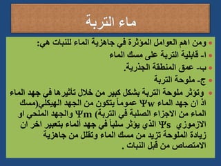 
‫هي‬ ‫للنبات‬ ‫الماء‬ ‫جاهزية‬ ‫في‬ ‫المؤثرة‬ ‫العوامل‬ ‫اهم‬ ‫ومن‬
:

‫ا‬
-
‫الماء‬ ‫مسك‬ ‫على‬ ‫التربة‬ ‫قابلية‬

‫ب‬
-
‫الجذرية‬ ‫المنطقة‬ ‫عمق‬
.

‫ج‬
-
‫التربة‬ ‫ملوحة‬

‫جه‬ ‫في‬ ‫تأثيرها‬ ‫خالل‬ ‫من‬ ‫كبير‬ ‫بشكل‬ ‫التربة‬ ‫ملوحة‬ ‫وتؤثر‬
‫الماء‬ ‫د‬
‫الماء‬ ‫جهد‬ ‫ان‬ ‫اذ‬
w
‫الهيكلي‬ ‫الجهد‬ ‫من‬ ‫يتكون‬ ً‫ا‬‫عموم‬
(
‫مسك‬
‫التربة‬ ‫في‬ ‫الصلبة‬ ‫االجزاء‬ ‫من‬ ‫الماء‬
)
m
‫او‬ ‫الملحي‬ ‫والجهد‬
‫االزموزي‬
s
‫ا‬ ‫اخر‬ ‫بتعبير‬ ‫ألماء‬ ‫جهد‬ ‫في‬ ً‫ا‬‫سلب‬ ‫يؤثر‬ ‫الذي‬
‫ن‬
‫جاهزية‬ ‫من‬ ‫وتقلل‬ ‫الماء‬ ‫مسك‬ ‫من‬ ‫تزيد‬ ‫الملوحة‬ ‫زيادة‬
‫النبات‬ ‫قبل‬ ‫من‬ ‫االمتصاص‬
.
 