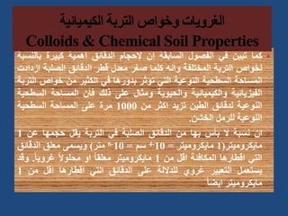 
‫كما‬
‫تبين‬
‫في‬
‫الفصول‬
‫السابقة‬
‫ان‬
‫إلحجام‬
‫الدقائق‬
‫اهمية‬
‫كبيرة‬
‫بالن‬
‫سبة‬
‫لخواص‬
‫التربة‬
‫المختلفة‬
‫وانه‬
‫كلما‬
‫صغر‬
‫معدل‬
‫قطر‬
‫الدقائق‬
‫الصلبة‬
‫ا‬
‫زدادت‬
‫المساحة‬
‫السطحية‬
‫النوعية‬
‫التي‬
‫تؤثر‬
‫بدورها‬
‫في‬
‫الكثير‬
‫من‬
‫خواص‬
‫ا‬
‫لتربة‬
‫الفيزيائية‬
‫والكيميائية‬
‫والحيوية‬
‫ومثال‬
‫على‬
‫ذلك‬
‫فأن‬
‫المساحة‬
‫الس‬
‫طحية‬
‫النوعية‬
‫لدقائق‬
‫الطين‬
‫تزيد‬
‫اكثر‬
‫من‬
1000
‫مرة‬
‫على‬
‫المساحة‬
‫السطحية‬
‫النوعية‬
‫للرمل‬
‫الخشن‬
.

‫ان‬
‫نسبة‬
‫ال‬
‫بأس‬
‫بها‬
‫من‬
‫الدقائق‬
‫الصلبة‬
‫في‬
‫التربة‬
‫يقل‬
‫حجمها‬
‫عن‬
1
‫مايكروميتر‬
(
1
‫مايكروميتر‬
=
10
-
4
‫سم‬
=
10
-
6
‫متر‬
)
‫ويسمى‬
‫معلق‬
‫الدقائق‬
‫التي‬
‫اقطارها‬
‫المكافئة‬
‫اقل‬
‫من‬
1
‫مايكروميتر‬
ً‫ا‬‫معلق‬
‫او‬
ً‫ال‬‫محلو‬
ً‫ا‬‫غروي‬
.
‫وق‬
‫د‬
‫يستعمل‬
‫التعبير‬
‫غروي‬
‫للداللة‬
‫على‬
‫الدقائق‬
‫التي‬
‫اقطارها‬
‫اقل‬
‫من‬
1
‫مايكروميتر‬
ً‫ا‬‫ايض‬
 