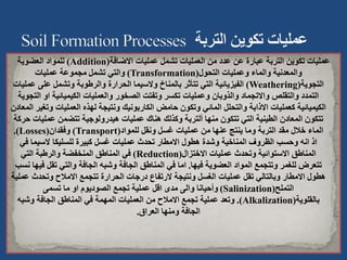 ‫االضافة‬ ‫عمليات‬ ‫تشمل‬ ‫العمليات‬ ‫من‬ ‫عدد‬ ‫عن‬ ‫عبارة‬ ‫التربة‬ ‫تكوين‬ ‫عمليات‬
(
Addition
)
‫العضوية‬ ‫للمواد‬
‫التحول‬ ‫وعمليات‬ ‫والماء‬ ‫والمعدنية‬
(
Transformation
)
‫عمليات‬ ‫مجموعة‬ ‫تشمل‬ ‫والتي‬
‫التجوية‬
(
Weathering
)
‫ع‬ ‫على‬ ‫وتشمل‬ ‫والرطوبة‬ ‫الحرارة‬ ‫والسيما‬ ‫بالمناخ‬ ‫تتأثر‬ ‫التي‬ ‫الفيزيائية‬
‫مليات‬
‫او‬ ‫الكيميائية‬ ‫والعمليات‬ ‫الصخور‬ ‫وتفتت‬ ‫تكسر‬ ‫وعمليات‬ ‫والذوبان‬ ‫واالتجماد‬ ‫والتقلص‬ ‫التمدد‬
‫التجوية‬
‫و‬ ‫العمليات‬ ‫لهذه‬ ‫ونتيجة‬ ‫الكاربونيك‬ ‫حامض‬ ‫وتكون‬ ‫المائي‬ ‫والتحلل‬ ‫االذابة‬ ‫كعمليات‬ ‫الكيميائية‬
‫المعادن‬ ‫تغير‬
‫عمل‬ ‫تتضمن‬ ‫هيدرولوجية‬ ‫عمليات‬ ‫هناك‬ ‫وكذلك‬ ‫ألتربة‬ ‫منها‬ ‫تتكون‬ ‫التي‬ ‫الطينية‬ ‫المعادن‬ ‫تتكون‬
‫حركة‬ ‫يات‬
‫للمواد‬ ‫ونقل‬ ‫غسل‬ ‫عمليات‬ ‫من‬ ‫عنها‬ ‫ينتج‬ ‫وما‬ ‫التربة‬ ‫مقد‬ ‫خالل‬ ‫الماء‬
(
Transport
)
‫وفقدان‬
(
Losses
.)
‫في‬ ‫السيما‬ ‫للسليكا‬ ‫كبيرة‬ ‫غسل‬ ‫عمليات‬ ‫تحدث‬ ‫االمطار‬ ‫هطول‬ ‫وشدة‬ ‫المناخية‬ ‫الظروف‬ ‫وحسب‬ ‫انه‬ ‫اذ‬
‫االختزال‬ ‫عمليات‬ ‫وتحدث‬ ‫االستوائية‬ ‫المناطق‬
(
Reduction
)
‫التي‬ ‫والرطبة‬ ‫المنخفضة‬ ‫المناطق‬ ‫في‬
‫فيها‬ ‫العضوية‬ ‫المواد‬ ‫وتتجمع‬ ‫للغمر‬ ‫تتعرض‬
.
‫ف‬ ‫تقل‬ ‫والتي‬ ‫الجافة‬ ‫وشبه‬ ‫الجافة‬ ‫المناطق‬ ‫في‬ ‫اما‬
‫نسب‬ ‫يها‬
‫وتحدث‬ ‫االمالح‬ ‫تتجمع‬ ‫الحرارة‬ ‫درجات‬ ‫الرتفاع‬ ‫ونتيجة‬ ‫الغسل‬ ‫عمليات‬ ‫تقل‬ ‫وبالتالي‬ ‫االمطار‬ ‫هطول‬
‫عملية‬
‫التملح‬
(
Salinization
)
‫تسمى‬ ‫ما‬ ‫او‬ ‫الصوديوم‬ ‫تجمع‬ ‫عملية‬ ‫اقل‬ ‫مدى‬ ‫والى‬ ‫وأحيانا‬
‫بالقلوية‬
(
Alkalization
.)
‫وشبه‬ ‫الجافة‬ ‫المناطق‬ ‫في‬ ‫المهمة‬ ‫العمليات‬ ‫من‬ ‫االمالح‬ ‫تجمع‬ ‫عملية‬ ‫وتعد‬
‫العراق‬ ‫ومنها‬ ‫الجافة‬
.
 