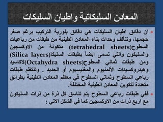 
‫ان‬
‫دقائق‬
‫اطيان‬
‫السليكات‬
‫هي‬
‫دقائق‬
‫بلورية‬
‫التركيب‬
‫برغم‬
‫صغ‬
‫ر‬
،‫حجمها‬
‫وتتألف‬
‫وحدات‬
‫بناء‬
‫المعادن‬
‫الطينية‬
‫من‬
‫طبقات‬
‫من‬
‫رباعيات‬
‫السطوح‬
(
tetrahedral sheets
)
‫متكونة‬
‫من‬
‫االوكسجين‬
‫والسليكون‬
‫والتي‬
‫تسمى‬
ً‫ا‬‫ايض‬
‫بطبقات‬
‫السليكا‬
(
Silica layers
)
‫ومن‬
‫طبقات‬
‫ثماني‬
‫السطوح‬
(
Octahydra sheets
)
‫الكاسيد‬
‫وهيدروكسيدات‬
‫األلمنيوم‬
‫والمغنيسيوم‬
‫أو‬
‫الحديد‬
.
‫وتنتظم‬
‫طب‬
‫قات‬
‫رباعي‬
‫السطوح‬
‫وثماني‬
‫السطوح‬
‫في‬
‫معظم‬
‫المعادن‬
‫الطينية‬
‫بطرائ‬
‫ق‬
‫متعددة‬
‫لتكوين‬
‫المعادن‬
‫الطينية‬
‫المختلفة‬
.

‫ففي‬
‫طبقات‬
‫رباعي‬
‫السطوح‬
‫يتم‬
‫تناسق‬
‫كل‬
‫ذرة‬
‫من‬
‫ذرات‬
‫السلي‬
‫كون‬
‫مع‬
‫اربع‬
‫ذرات‬
‫من‬
‫االوكسجين‬
‫كما‬
‫في‬
‫الشكل‬
‫االتي‬
:
 