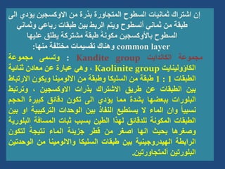‫يؤدي‬ ‫االوكسجين‬ ‫من‬ ‫بذرة‬ ‫المتجاورة‬ ‫السطوح‬ ‫ثمانيات‬ ‫اشتراك‬ ‫إن‬
‫الى‬
‫وثمان‬ ‫رباعي‬ ‫طبقات‬ ‫بين‬ ‫الربط‬ ‫ويتم‬ ‫ألسطوح‬ ‫ثماني‬ ‫من‬ ‫طبقة‬
‫ي‬
‫عليها‬ ‫يطلق‬ ‫مشتركة‬ ‫طبقة‬ َ‫مكونة‬ ‫باألوكسجين‬ ‫السطوح‬
common layer
‫منها‬ ‫مختلفة‬ ‫تقسيمات‬ ‫وهناك‬
:
‫مجموعة‬
‫الكاندايت‬
Kandite group
:
‫وتسمى‬
‫مجموعة‬
‫الكاؤولينايت‬
Kaolinite group
،
‫وهي‬
‫عبارة‬
‫عن‬
‫معادن‬
‫ثنائية‬
‫الطبقات‬
1
:
1
‫طبقة‬
‫من‬
‫السليكا‬
‫وطبقة‬
‫من‬
‫االلومينا‬
‫ويكون‬
‫االرت‬
‫باط‬
‫بين‬
‫الطبقات‬
‫عن‬
‫طريق‬
‫االشتراك‬
‫بذرات‬
‫االوكسجين‬
،
‫وترتبط‬
‫البلورات‬
‫ببعضها‬
‫بشدة‬
‫مما‬
‫يؤدي‬
‫الى‬
‫تكون‬
‫دقائق‬
‫كبيرة‬
‫الحج‬
‫م‬
ً‫ا‬‫نسبي‬
‫وان‬
‫الماء‬
‫ال‬
‫يستطيع‬
‫النفاذ‬
‫بين‬
‫الوحدات‬
‫التركيبي‬
‫ة‬
‫او‬
‫بين‬
‫الطبقات‬
‫المكونة‬
‫للدقائق‬
‫لهذا‬
‫الطين‬
‫بسبب‬
‫ثبات‬
‫المسافة‬
‫الب‬
‫لورية‬
‫وصغرها‬
‫بحيث‬
‫انها‬
‫اصغر‬
‫من‬
‫قطر‬
‫جزيئة‬
‫الماء‬
َ‫نتيجة‬
‫لتكون‬
‫الرابطة‬
‫الهيدروجينية‬
‫بين‬
‫طبقات‬
‫السليكا‬
‫وااللومينا‬
‫من‬
‫الوح‬
‫دتين‬
‫البلورتين‬
‫ألمتجاورتين‬
.
 