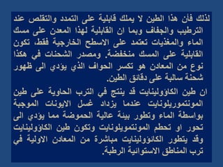 ‫لذلك‬
‫فأن‬
‫هذا‬
‫الطين‬
‫ال‬
‫يملك‬
‫قابلية‬
‫على‬
‫التمدد‬
‫والتقلص‬
‫عند‬
‫الترطيب‬
‫والجفاف‬
‫وبما‬
‫ان‬
‫القابلية‬
‫لهذا‬
‫المعدن‬
‫على‬
‫مس‬
‫ك‬
‫الماء‬
‫والمغذيات‬
‫تعتمد‬
‫على‬
‫االسطح‬
‫الخارجية‬
،‫فقط‬
‫تكو‬
‫ن‬
‫القابلية‬
‫على‬
‫المسك‬
‫منخفضة‬
.
‫ومصدر‬
‫الشحنات‬
‫في‬
‫هك‬
‫ذا‬
‫نوع‬
‫من‬
‫المعادن‬
‫هو‬
‫تكسر‬
‫الحواف‬
‫الذي‬
‫يؤدي‬
‫الى‬
‫ظهور‬
‫شحنة‬
‫سالبة‬
‫على‬
‫دقائق‬
‫الطين‬
.
‫ان‬
‫طين‬
‫الكاؤولينايت‬
‫قد‬
‫ينتج‬
‫في‬
‫الترب‬
‫الحاوية‬
‫على‬
‫ط‬
‫ين‬
‫المونتموريلونايت‬
‫عندما‬
‫يزداد‬
‫غسل‬
‫االيونات‬
‫الموجبة‬
‫بواسطة‬
‫الماء‬
‫وتطور‬
‫بيئة‬
‫عالية‬
‫الحموضة‬
‫مما‬
‫يؤدي‬
‫الى‬
‫تحور‬
‫او‬
‫تحطم‬
‫المونتمويلونايت‬
‫وتكون‬
‫طين‬
‫الكاؤولين‬
‫ايت‬
‫وقد‬
‫يتطور‬
‫الكائؤولينايت‬
‫مباشرة‬
‫من‬
‫المعادن‬
‫االولية‬
‫ف‬
‫ي‬
‫ترب‬
‫المناطق‬
‫االستوائية‬
‫الرطبة‬
.
 