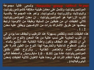 ‫مجموعة‬
‫السمكتايت‬
Smectite group
:
‫وتسمى‬
ً‫ا‬‫غالب‬
‫مجموعة‬
‫المونتموريلونايت‬
‫وتشمل‬
‫على‬
‫معادن‬
‫طينية‬
‫مختلفة‬
‫كالمونتمور‬
‫يلونايت‬
‫والبايداليت‬
‫والنترونايت‬
‫والسابونايت‬
.
‫واهم‬
‫هذه‬
‫المجموعة‬
‫بالنس‬
‫بة‬
‫للترب‬
‫الزراعية‬
‫هو‬
‫المونتموريلونايت‬
.
‫ان‬
‫معدن‬
‫المونتموريلوناي‬
‫ت‬
‫ثالثي‬
‫الطبقات‬
‫اي‬
‫من‬
‫طبقتين‬
‫من‬
‫السليكا‬
‫وطبقة‬
‫من‬
‫االلومينا‬
‫ت‬
‫رتبط‬
‫ببعضها‬
‫عن‬
‫طريق‬
‫االشتراك‬
‫بذرات‬
‫من‬
‫االوكسجين‬
‫ويطلق‬
‫عليه‬
‫م‬
‫عدن‬
2
:
1
.
‫هذه‬
‫الطبقات‬
‫تتمدد‬
‫وتتقلص‬
‫بسهولة‬
‫عند‬
‫الترطيب‬
‫والجفاف‬
‫مما‬
‫يؤ‬
‫دي‬
‫الى‬
‫ان‬
‫الترب‬
‫الحاوية‬
‫على‬
‫نسب‬
‫عالية‬
‫من‬
‫هذا‬
‫المعدن‬
(
‫النوع‬
‫من‬
‫الطين‬
)
‫الى‬
‫ان‬
‫تتشقق‬
‫عند‬
‫الجفاف‬
‫وتكون‬
‫واطئة‬
‫النفاذية‬
‫عند‬
‫التشبع‬
‫ب‬
‫الماء‬
.
‫وتكون‬
‫السطوح‬
‫الداخلية‬
‫والخارجية‬
‫لهذا‬
‫النوع‬
‫من‬
‫الطين‬
‫قادرة‬
‫على‬
‫امتصاص‬
‫الماء‬
‫والعناصر‬
‫الغذائية‬
.
‫وتتراوح‬
‫اقطار‬
‫دقائق‬
‫المونتموريلونايت‬
‫عادة‬
‫بين‬
0.01
–
1.0
‫مايكروميتر‬
.
‫والمخطط‬
‫التالي‬
‫يبين‬
‫كيفية‬
‫انتظام‬
‫الذرات‬
‫في‬
‫وحدة‬
‫خلية‬
‫االطيان‬
‫ثالثية‬
‫الطبق‬
‫ات‬
(
‫معدن‬
‫البايروفياليت‬
)
.
 