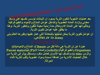 ‫على‬ ‫نفسها‬ ‫تؤسس‬ ‫النباتات‬ ‫ان‬ ‫بمجرد‬ ‫التربة‬ ‫تتكون‬ ‫التجوية‬ ‫عمليات‬ ‫بعد‬
‫وسط‬
‫والطبوغرافي‬ ‫واإلحياء‬ ‫المناخ‬ ‫عوامل‬ ‫وتتداخل‬ ‫العضوية‬ ‫المادة‬ ‫وتزداد‬ ‫معدني‬
‫ة‬
‫الترب‬ ‫وتتطور‬ ‫تتكون‬ ‫معينة‬ ‫زمنية‬ ‫مدة‬ ‫وخالل‬ ‫االم‬ ‫المادة‬ ‫على‬ ‫وبتأثيراتها‬
‫وهذا‬ ،‫ة‬
‫التربة‬ ‫تكوين‬ ‫عوامل‬ ‫عليه‬ ‫يطلق‬ ‫ما‬
.
‫العال‬ ‫وطورها‬ ‫عليها‬ ‫عمل‬ ‫التي‬ ‫بالمعادلة‬ ‫تمثيلها‬ ‫يمكن‬ ‫التربة‬ ‫تكوين‬ ‫عوامل‬ ‫ان‬
‫يني‬ ‫م‬
Jenny
‫عام‬ ‫منذ‬
1941
‫هي‬
:
S = f (Cl, O, r, P, t)
‫من‬ ‫لكل‬ ‫دالة‬ ‫هي‬ ‫التربة‬ ‫ان‬ ‫عن‬ ‫عبارة‬
Climate
:
‫واإلحياء‬ ‫المناخ‬
(
O
)
Organisms
‫والطبوغرافية‬
(
r
()
relief
)
‫االم‬ ‫والمادة‬
(
P
)
Parent material
‫والزمن‬
time
(
t
)
‫التربة‬ ‫في‬ ‫يؤثر‬ ‫ومستقل‬ ‫منفرد‬ ‫كعامل‬ ‫االنسان‬ ‫لها‬ ‫وأضاف‬
‫من‬
‫اثناء‬ ‫للتربة‬ ‫وقلب‬ ‫عضوية‬ ‫ومواد‬ ‫اسمدة‬ ‫اضافة‬ ‫من‬ ‫االدارية‬ ‫العمليات‬ ‫خالل‬
‫الحراثة‬
.
 