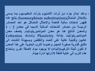 
‫وعند‬
‫ابدال‬
‫جزء‬
‫من‬
‫ذرات‬
‫االلمنيوم‬
‫بذرات‬
‫المغنيسيوم‬
‫بما‬
‫يسمى‬
‫باإلحالل‬
‫المتماثل‬
(
Isomorphism substitution
)
‫ينتج‬
‫عنه‬
‫ظهور‬
‫شحنات‬
‫سالبة‬
‫فائضة‬
‫واإلحالل‬
‫المتماثل‬
‫هو‬
‫احد‬
‫المصادر‬
‫الرئيسة‬
‫من‬
‫مصادر‬
‫الشحنات‬
‫السالبة‬
‫السيما‬
‫في‬
‫معادن‬
2
:
1
‫والمعدن‬
‫الناتج‬
‫هنا‬
‫هو‬
‫معدن‬
‫المونتموريلونايت‬
.
‫يتصف‬
‫معدن‬
‫المونتموريلونايت‬
‫بلدانة‬
Plasticity
‫وتماسك‬
Cohesion
‫عاليين‬
‫وقابلية‬
‫عالية‬
‫على‬
‫التمدد‬
‫والتقلص‬
‫وبسهولة‬
‫التشت‬
‫ت‬
‫الى‬
‫دقائق‬
‫قشرية‬
‫صغيرة‬
‫الحجم‬
.
ً‫ا‬‫وعموم‬
‫الترب‬
‫الحاوية‬
‫على‬
‫هذا‬
‫الم‬
‫عدن‬
‫ال‬
‫تكون‬
‫ثابتة‬
‫التركيب‬
(
‫البناء‬
)
‫إال‬
‫بوجود‬
‫مواد‬
‫الصقة‬
‫اخرى‬
‫وت‬
‫حتاج‬
‫هذه‬
‫الترب‬
‫الى‬
‫عناية‬
‫فائقة‬
‫الدارتها‬
‫ادارة‬
‫جيدة‬
.
 