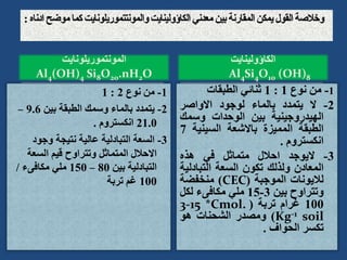 ‫المونتموريلونايت‬
Al4(OH)4 Si8O20.nH2O
1
-
‫نوع‬ ‫من‬
2
:
1
2
-
‫بين‬ ‫الطبقة‬ ‫وسمك‬ ‫بالماء‬ ‫يتمدد‬
9.6
–
21.0
‫انكستروم‬
.
3
-
‫وجود‬ ‫نتيجة‬ ‫عالية‬ ‫التبادلية‬ ‫السعة‬
‫السعة‬ ‫قيم‬ ‫وتتراوح‬ ‫المتماثل‬ ‫االحالل‬
‫بين‬ ‫التبادلية‬
80
–
150
‫مكافىء‬ ‫ملي‬
/
100
‫تربة‬ ‫غم‬
1
-
‫من‬
‫نوع‬
1
:
1
‫ثنائي‬
‫الطبقات‬
2
-
‫ال‬
‫يتمدد‬
‫بالماء‬
‫لوجود‬
‫االواصر‬
‫الهيدروجينية‬
‫بين‬
‫الوحدات‬
‫وسمك‬
‫الطبقة‬
‫المميزة‬
‫باالشعة‬
‫السيني‬
‫ة‬
7
‫انكستروم‬
.
3
-
‫اليوجد‬
‫احالل‬
‫متماثل‬
‫في‬
‫هذه‬
‫المعادن‬
‫ولذلك‬
‫تكون‬
‫السعة‬
‫التباد‬
‫لية‬
‫لاليونات‬
‫الموجبة‬
(
CEC
)
‫منخفضة‬
‫وتتراوح‬
‫بين‬
3
-
15
‫ملي‬
‫مكافىء‬
‫لكل‬
100
‫غرام‬
‫تربة‬
(
3-15 *Cmol.
Kg-1 soil
)
‫ومصدر‬
‫الشحنات‬
‫هو‬
‫تكسر‬
‫الحواف‬
.
‫الكاؤولينايت‬
Al4Si4O10 (OH)8
 
