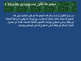 
‫االطيان‬ ‫نوع‬ ‫من‬
1:2
:
2
‫هذه‬ ‫وفي‬ ‫االياليت‬ ‫طين‬ ‫هو‬ ‫المجموعة‬ ‫هذه‬ ‫واهم‬
‫ال‬ ‫الرباعية‬ ‫السليكون‬ ‫ايونات‬ ‫ربع‬ ‫يقارب‬ ‫لما‬ ‫متماثل‬ ‫احالل‬ ‫يحدث‬ ‫المجموعة‬
‫شحنة‬
‫ع‬ َ‫ال‬‫فض‬ ،‫الشحنة‬ ‫الثالثية‬ ‫االلمنيوم‬ ‫بأيونات‬ ‫السطوح‬ ‫رباعي‬ ‫طبقة‬ ‫في‬
‫حصول‬ ‫ن‬
‫المونتموريلونايت‬ ‫في‬ ‫كما‬ ‫السطوح‬ ‫ثماني‬ ‫طبقة‬ ‫في‬ ‫المماثل‬ ‫االبدال‬
.
 