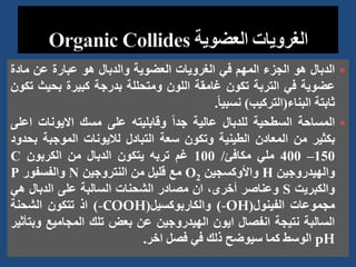 
‫الدبال‬
‫هو‬
‫الجزء‬
‫المهم‬
‫في‬
‫الغرويات‬
‫العضوية‬
‫والدبال‬
‫هو‬
‫عبارة‬
‫عن‬
‫مادة‬
‫عضوية‬
‫في‬
‫التربة‬
‫تكون‬
‫غامقة‬
‫اللون‬
‫ومتحللة‬
‫بدرجة‬
‫كبيرة‬
‫بحيث‬
‫تكون‬
‫ثابتة‬
‫البناء‬
(
‫التركيب‬
)
ً‫ا‬‫نسبي‬
.

‫المساحة‬
‫السطحية‬
‫للدبال‬
‫عالية‬
ً‫ا‬‫جد‬
‫وقابليته‬
‫على‬
‫مسك‬
‫االيونات‬
‫ا‬
‫على‬
‫بكثير‬
‫من‬
‫المعادن‬
‫الطينية‬
‫وتكون‬
‫سعة‬
‫التبادل‬
‫لاليونات‬
‫الموجبة‬
‫ب‬
‫حدود‬
150
–
400
‫ملي‬
‫مكافئ‬
/
100
‫غم‬
‫تربه‬
‫يتكون‬
‫الدبال‬
‫من‬
‫الكربون‬
C
‫والهيدروجين‬
H
‫واألوكسجين‬
O2
‫مع‬
‫قليل‬
‫من‬
‫النتروجين‬
N
‫والفسفور‬
P
‫والكبريت‬
S
‫وعناصر‬
،‫أخرى‬
‫ان‬
‫مصادر‬
‫الشحنات‬
‫السالبة‬
‫على‬
‫الدبال‬
‫هي‬
‫مجموعات‬
‫الفينول‬
(
-OH
)
‫والكاربوكسيل‬
(
-COOH
)
‫اذ‬
‫تتكون‬
‫الشحنة‬
‫السالبة‬
‫نتيجة‬
‫انفصال‬
‫ايون‬
‫الهيدروجين‬
‫عن‬
‫بعض‬
‫تلك‬
‫المجاميع‬
‫و‬
‫بتأثير‬
pH
‫الوسط‬
‫كما‬
‫سيوضح‬
‫ذلك‬
‫في‬
‫فصل‬
‫اخر‬
.
 