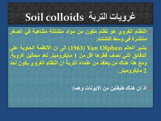 
‫النظام‬
‫الغروي‬
‫هو‬
‫نظام‬
‫مكون‬
‫من‬
‫مواد‬
‫متشتتة‬
‫متناهية‬
‫في‬
‫الصغر‬
‫منتشرة‬
‫في‬
‫وسط‬
‫التشتت‬
.

‫يشير‬
‫العالم‬
Van Olphen
(
1963
)
‫الى‬
‫ان‬
‫االنظمة‬
‫الحاوية‬
‫على‬
‫الدقائق‬
‫التي‬
‫نصف‬
‫قطرها‬
‫اقل‬
‫من‬
1
‫مايكروميتر‬
‫تعد‬
‫محاليل‬
‫غروية‬
.
‫ومع‬
‫هذا‬
‫هناك‬
‫من‬
‫يعتقد‬
‫من‬
‫علماء‬
‫التربة‬
‫ان‬
‫النظام‬
‫الغروي‬
‫يكون‬
‫ل‬
‫حد‬
2
‫مايكروميتر‬
.

‫اذ‬
‫ان‬
‫هناك‬
‫طبقتين‬
‫من‬
‫االيونات‬
‫وهما‬
:
 