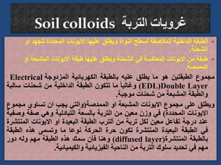 
‫او‬ ‫للجهد‬ ‫المحددة‬ ‫االيونات‬ ‫عليها‬ ‫ويطلق‬ ‫النواة‬ ‫لسطح‬ ‫المالصقة‬ ‫الداخلية‬ ‫الطبقة‬
‫الشحنة‬
.

‫المشبعة‬ ‫االيونات‬ ‫طبقة‬ ‫عليها‬ ‫ويطلق‬ ‫الشحنة‬ ‫في‬ ‫المعاكسة‬ ‫االيونات‬ ‫من‬ ‫طبقة‬
‫او‬
‫الممدصة‬
.
‫مجموع‬
‫الطبقتين‬
‫هو‬
‫ما‬
‫يطلق‬
‫عليه‬
‫بالطبقة‬
‫الكهربائية‬
‫المزدوجة‬
Electrical
Double Layer
(
EDL
)
ً‫ا‬‫وغالب‬
‫ما‬
‫تتكون‬
‫الطبقة‬
‫الداخلية‬
‫من‬
‫شحنات‬
‫سال‬
‫بة‬
‫والطبقة‬
‫المشبعة‬
‫من‬
‫شحنات‬
‫موجبة‬
.
‫ويطلق‬
‫على‬
‫مجموع‬
‫االيونات‬
‫المشبعة‬
‫او‬
‫الممدصة‬
(
‫والتي‬
‫يجب‬
‫ان‬
‫تساوي‬
‫مجمو‬
‫ع‬
‫االيونات‬
‫المحددة‬
)
‫في‬
‫وزن‬
‫معين‬
‫من‬
‫التربة‬
‫بالسعة‬
‫التبادلية‬
‫وهي‬
‫صفة‬
‫و‬
‫صفية‬
‫عند‬
‫درجة‬
‫تفاعل‬
‫معين‬
‫لكل‬
‫تربة‬
‫من‬
‫ألترب‬
‫الطبقة‬
‫البعيدة‬
‫او‬
‫االيونات‬
‫الم‬
‫نتشرة‬
‫في‬
‫الطبقة‬
‫البعيدة‬
‫المنتشرة‬
‫تكون‬
‫حرة‬
‫الحركة‬
‫نوعا‬
‫ما‬
‫وتسمى‬
‫هذه‬
‫الطبق‬
‫ة‬
‫بالطبقة‬
‫المنتشرة‬
(
diffused layer
)
‫وهنا‬
‫فأن‬
‫سمك‬
‫هذه‬
‫الطبقة‬
‫مهم‬
‫وله‬
‫دور‬
‫مهم‬
‫في‬
‫تحديد‬
‫سلوك‬
‫التربة‬
‫من‬
‫الناحية‬
‫الفيزيائية‬
‫والكيميائية‬
.
 