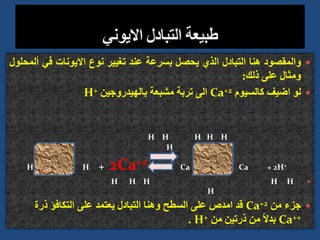 
‫والمقصود‬
‫هنا‬
‫التبادل‬
‫الذي‬
‫يحصل‬
‫بسرعة‬
‫عند‬
‫تغيير‬
‫نوع‬
‫االيونات‬
‫في‬
‫أ‬
‫لمحلول‬
‫ومثال‬
‫على‬
‫ذلك‬
:

‫لو‬
‫اضيف‬
‫كالسيوم‬
Ca+2
‫الى‬
‫تربة‬
‫مشبعة‬
‫بالهيدروجين‬
H+
H H H
H H
H
H H + 2Ca+2 Ca Ca + 2H+

H H H H H
H

‫من‬ ‫جزء‬
Ca+2
‫ذرة‬ ‫التكافؤ‬ ‫على‬ ‫يعتمد‬ ‫التبادل‬ ‫وهنا‬ ‫السطح‬ ‫على‬ ‫امدص‬ ‫قد‬
Ca++
‫من‬ ‫ذرتين‬ ‫من‬ ً‫ال‬‫بد‬
H+
.
 