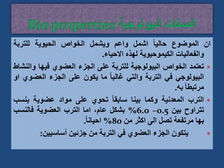 ‫ان‬
‫الموضوع‬
ً‫ا‬‫حالي‬
‫اشمل‬
‫واعم‬
‫ويشمل‬
‫الخواص‬
‫الحيوية‬
‫للتربة‬
‫والفعاليات‬
‫الكيموحيوية‬
‫لهذه‬
‫االحياء‬
.

‫تعتمد‬
‫الخواص‬
‫البيولوجية‬
‫للتربة‬
‫على‬
‫الجزء‬
‫العضوي‬
‫فيها‬
‫و‬
‫النشاط‬
‫البيولوجي‬
‫في‬
‫التربة‬
‫والتي‬
ً‫ا‬‫غالب‬
‫ما‬
‫يكون‬
‫على‬
‫الجزء‬
‫العض‬
‫وي‬
‫او‬
ً‫ا‬‫مرتبط‬
‫به‬
.

‫الترب‬
‫المعدنية‬
‫وكما‬
‫بينا‬
ً‫ا‬‫سابق‬
‫تحوي‬
‫على‬
‫مواد‬
‫عضوية‬
‫بنس‬
‫ب‬
‫تتراوح‬
‫بين‬
0.5
–
6.0
%
‫بشكل‬
،‫عام‬
‫اما‬
‫الترب‬
‫العضوية‬
‫فالنسب‬
‫بها‬
‫مرتفعة‬
‫تصل‬
‫الى‬
‫اكثر‬
‫من‬
80
%
ً‫ا‬‫احيان‬
.

‫يتكون‬
‫الجزء‬
‫العضوي‬
‫في‬
‫التربة‬
‫من‬
‫جزئين‬
‫أساسيين‬
:
 