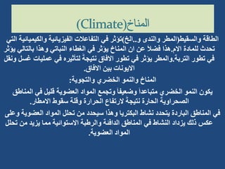 ‫والسقيط‬ ‫الطاقة‬
(
‫و‬ ‫والندى‬ ‫المطر‬
..
‫الخ‬
)
‫والكيم‬ ‫الفيزيائية‬ ‫التفاعالت‬ ‫في‬ ‫تؤثر‬
‫التي‬ ‫يائية‬
‫االم‬ ‫للمادة‬ ‫تحدث‬
.
‫بالت‬ ‫وهذا‬ ‫النباتي‬ ‫الغطاء‬ ‫في‬ ‫يؤثر‬ ‫المناخ‬ ‫ان‬ ‫عن‬ َ‫ال‬‫فض‬ ‫هذا‬
‫يؤثر‬ ‫الي‬
‫التربة‬ ‫تطور‬ ‫في‬
.
‫عمليا‬ ‫في‬ ‫لتأثيره‬ َ‫نتيجة‬ ‫االفاق‬ ‫تطور‬ ‫في‬ ‫يؤثر‬ ‫والمطر‬
‫ونقل‬ ‫غسل‬ ‫ت‬
‫االفاق‬ ‫بين‬ ‫االيونات‬
.
‫والتجوية‬ ‫الخضري‬ ‫والنمو‬ ‫المناخ‬
:
‫الم‬ ‫في‬ ‫قليل‬ ‫العضوية‬ ‫المواد‬ ‫وتجمع‬ َ‫ا‬‫وضعيف‬ َ‫ا‬‫متباعد‬ ‫الخضري‬ ‫النمو‬ ‫يكون‬
‫ناطق‬
‫االمطار‬ ‫سقوط‬ ‫وقلة‬ ‫الحرارة‬ ‫الرتفاع‬ َ‫نتيجة‬ ‫الحارة‬ ‫الصحراوية‬
.
‫العضوي‬ ‫المواد‬ ‫تحلل‬ ‫من‬ ‫سيحدد‬ ‫وهذا‬ ‫البكتريا‬ ‫نشاط‬ ‫يتحدد‬ ‫الباردة‬ ‫المناطق‬ ‫في‬
‫وعلى‬ ‫ة‬
‫من‬ ‫يزيد‬ ‫مما‬ ‫االستوائية‬ ‫والرطبة‬ ‫الدافئة‬ ‫المناطق‬ ‫في‬ ‫النشاط‬ ‫يزداد‬ ‫ذلك‬ ‫عكس‬
‫تحلل‬
‫العضوية‬ ‫المواد‬
.
 