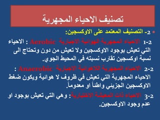 
2
-
‫االوكسجين‬ ‫على‬ ‫المعتمد‬ ‫التصنيف‬
:
2
-
1
‫االجبارية‬ ‫الهوائية‬ ‫المجهرية‬ ‫االحياء‬
Aerobic
:
‫االحياء‬
‫وتحتاج‬ ‫دون‬ ‫من‬ ‫تعيش‬ ‫وال‬ ‫االوكسجين‬ ‫بوجود‬ ‫تعيش‬ ‫التي‬
‫الى‬
‫الجوي‬ ‫المحيط‬ ‫في‬ ‫نسبته‬ ‫تقارب‬ ‫اوكسجين‬ ‫نسبة‬
.
2
-
2
‫االجبارية‬ ‫الالهوائية‬ ‫المجهرية‬ ‫االحياء‬
Anaerobic
:
‫ض‬ ‫ويكون‬ ‫هوائية‬ ‫ال‬ ‫ظروف‬ ‫في‬ ‫تعيش‬ ‫التي‬ ‫المجهرية‬ ‫االحياء‬
‫غط‬
ً‫ا‬‫معدوم‬ ‫او‬ ً‫ا‬‫واطئ‬ ‫الجزيئي‬ ‫االوكسجين‬
.
2
-
3
‫االختيارية‬ ‫المعيشة‬ ‫ذات‬ ‫االحياء‬
:
‫بوج‬ ‫تعيش‬ ‫التي‬ ‫وهي‬
‫او‬ ‫ود‬
‫االوكسجين‬ ‫وجود‬ ‫عدم‬
.
 
