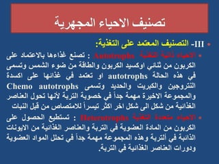 
III
-
‫التصنيف‬
‫المعتمد‬
‫على‬
‫التغذية‬
:

‫االحياء‬
‫ذاتية‬
‫التغذية‬
Autotrophs
:
‫تصنع‬
‫غذاءها‬
‫باالعتماد‬
‫على‬
‫الكربون‬
‫من‬
‫ثنائي‬
‫اوكسيد‬
‫الكربون‬
‫والطاقة‬
‫من‬
‫ضوء‬
‫الشمس‬
‫وتس‬
‫مى‬
‫في‬
‫هذه‬
‫الحالة‬
autotrophs
‫او‬
‫تعتمد‬
‫في‬
‫غذائها‬
‫على‬
‫اكسدة‬
‫النتروجين‬
‫والكبريت‬
‫والحديد‬
‫وتسمى‬
Chemo autotrophs
‫والمجموعة‬
‫االخيرة‬
‫مهمة‬
ً‫ا‬‫جد‬
‫في‬
‫خصوبة‬
‫التربة‬
‫ألنها‬
‫تحول‬
‫العناص‬
‫ر‬
‫الغذائية‬
‫من‬
‫شكل‬
‫الى‬
‫شكل‬
‫اخر‬
‫اكثر‬
ً‫ا‬‫تيسر‬
‫لالمتصاص‬
‫من‬
‫قبل‬
‫النبات‬

‫االحياء‬
‫متعددة‬
‫التغذية‬
Heterotrophs
:
‫تستطيع‬
‫الحصول‬
‫على‬
‫الكربون‬
‫من‬
‫المادة‬
‫العضوية‬
‫في‬
‫التربة‬
‫والعناصر‬
‫الغذائية‬
‫من‬
‫اال‬
‫يونات‬
‫الذائبة‬
‫في‬
‫ألتربة‬
‫وهذه‬
‫المجموعة‬
‫مهمة‬
ً‫ا‬‫جد‬
‫في‬
‫تحلل‬
‫المواد‬
‫العض‬
‫وية‬
‫ودورات‬
‫العناصر‬
‫الغذائية‬
‫في‬
‫التربة‬
.
 