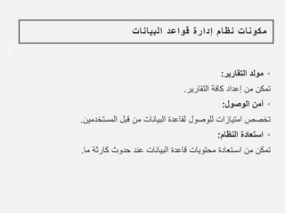 1
3
‫البيانات‬ ‫قواعد‬ ‫إدارة‬ ‫نظام‬ ‫مكونات‬
•
‫التقارير‬ ‫مولد‬
:
‫التقارير‬ ‫كافة‬ ‫إعداد‬ ‫من‬ ‫تمكن‬
.
•
‫الوصول‬ ‫أمن‬
:
‫المستخدمين‬ ‫قبل‬ ‫من‬ ‫البيانات‬ ‫لقاعدة‬ ‫للوصول‬ ‫امتيازات‬ ‫تخصص‬
.
•
‫النظام‬ ‫استعادة‬
:
‫ما‬ ‫كارثة‬ ‫حدوث‬ ‫عند‬ ‫البيانات‬ ‫قاعدة‬ ‫محتويات‬ ‫اسـتعادة‬ ‫من‬ ‫تمكن‬
.
 