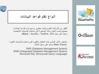 ‫البيانات‬ ‫قواعد‬ ‫نظم‬ ‫أنواع‬
‫البي‬ ‫قواعد‬ ‫إدارة‬ ‫برامج‬ ‫بتطوير‬ ‫قامت‬ ‫الكبرى‬ ‫الشركات‬ ‫من‬ ‫الكثير‬
،‫انات‬
‫الش‬ ‫الحاسبات‬ ‫تستخدم‬ ‫التي‬ ‫الصغيرة‬ ‫المشروعات‬ ‫يناسب‬ ‫بعضها‬
‫خصية‬
‫المثال‬ ‫سبيل‬ ‫على‬ ‫ومنها‬
:
dBase – Access – FoxPro
‫والبعض‬
‫ا‬
‫ﻵ‬
‫خر‬
‫الحاسب‬ ‫تستخدم‬ ‫التي‬ ‫والكبيرة‬ ‫المعقدة‬ ‫للمشروعات‬
‫الكبيرة‬ ‫ات‬
Main Frame
‫المثال‬ ‫سـبيل‬ ‫على‬ ‫ومنها‬
:
DMS (Database Management System)
IDMS (Integrated Database Management System)
Microsoft SQL (Structured Query Language)
1
4
 