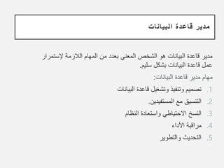 ‫البيانات‬ ‫قاعدة‬ ‫مدير‬
‫الالزمة‬ ‫المهام‬ ‫من‬ ‫بعدد‬ ‫المعني‬ ‫الشخص‬ ‫هو‬ ‫البيانات‬ ‫قاعدة‬ ‫مدير‬
‫إلستمرار‬
‫سليم‬ ‫بشكل‬ ‫البيانات‬ ‫قاعدة‬ ‫عمل‬
.
‫البيانات‬ ‫قاعدة‬ ‫مدير‬ ‫مهام‬
:
.1
‫البيانات‬ ‫قاعدة‬ ‫وتشغيل‬ ‫وتنفيذ‬ ‫تصميم‬
.2
‫المستفيدين‬ ‫مع‬ ‫التنسيق‬
.
.3
‫النظام‬ ‫واستعادة‬ ‫االحتياطي‬ ‫النسخ‬
.4
‫األداء‬ ‫مراقبة‬
.5
‫والتطوير‬ ‫التحديث‬
 