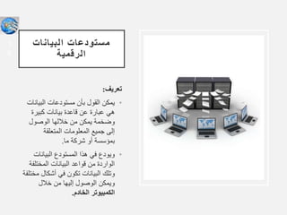 ‫البيانات‬ ‫مستودعات‬
‫الرقمية‬
‫تعريف‬
:
•
‫البيا‬ ‫مستودعات‬ ‫بأن‬ ‫القول‬ ‫يمكن‬
‫نات‬
‫كبيرة‬ ‫بيانات‬ ‫قاعدة‬ ‫عن‬ ‫عبارة‬ ‫هي‬
‫الوصول‬ ‫خاللها‬ ‫من‬ ‫يمكن‬ ‫وضخمة‬
‫المتعلقة‬ ‫المعلومات‬ ‫جميع‬ ‫إلى‬
‫ما‬ ‫شركة‬ ‫أو‬ ‫بمؤسسة‬
.
•
‫البيانات‬ ‫المستودع‬ ‫هذا‬ ‫في‬ ‫ويودع‬
‫المختلف‬ ‫البيانات‬ ‫قواعد‬ ‫من‬ ‫الواردة‬
‫ة‬
‫م‬ ‫أشكال‬ ‫في‬ ‫تكون‬ ‫البيانات‬ ‫وتلك‬
‫ختلفة‬
‫خالل‬ ‫من‬ ‫إليها‬ ‫الوصول‬ ‫ويمكن‬
‫الخادم‬ ‫الكمبيوتر‬
.
1
6
 