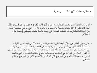 ‫الرقمية‬ ‫البيانات‬ ‫مستودعات‬
•
‫م‬ ‫قسم‬ ‫كل‬ ‫أن‬ ‫حيث‬ ‫الكبرى؛‬ ‫الشركات‬ ‫وجود‬ ‫مع‬ ‫البيانات‬ ‫مستودعات‬ ‫أهمية‬ ‫برزت‬ ‫قد‬
‫تلك‬ ‫ن‬
‫به‬ ‫خاصة‬ ‫بيانات‬ ‫قواعد‬ ‫يدير‬ ‫الشركات‬
(
‫إدارة‬ ،‫مالي‬ ،‫تسـويق‬
...
‫الـخ‬
)
‫تتض‬ ‫والتي‬
ً‫ا‬‫كثيـر‬ ‫ـمن‬
‫مح‬ ‫بموضوع‬ ‫متعلقة‬ ‫بيانات‬ ‫إيجاد‬ ‫إلى‬ ‫الحاجة‬ ‫تتطلب‬ ‫لذا‬ ‫المشـتركة‬ ‫البيانات‬ ‫من‬
‫مثل‬ ‫دد‬
‫العمالء‬
.
•
‫واحدة‬ ‫بيانات‬ ‫قاعدة‬ ‫في‬ ‫البحث‬ ‫خالل‬ ‫من‬ ‫المثال‬ ‫سـبيل‬ ‫على‬
‫بد‬
ً‫ﻻ‬
‫ا‬ ‫في‬ ‫البحث‬ ‫من‬
‫لقواعد‬
‫ا‬ ‫مخزن‬ ‫تسمى‬ ‫واحدة‬ ‫قاعدة‬ ‫في‬ ‫البيانات‬ ‫تجميع‬ ‫الضروري‬ ‫من‬ ‫كان‬ ‫لذلك‬ ،‫المختلفة‬
‫لبيانات‬
‫مع‬
‫ا‬
‫ﻻ‬
‫حتفـاظ‬
‫أي‬ ‫حدث‬ ‫إذا‬ ‫للمخازن‬ ‫دورية‬ ‫تغذية‬ ‫عملية‬ ‫تتم‬ ‫أن‬ ‫على‬ ‫الخاصة‬ ‫بالقواعد‬
‫تعديل‬
‫برا‬ ‫باستخدام‬ ‫وذلك‬ ‫الموضوع‬ ‫حسب‬ ‫تصنيفها‬ ‫مع‬ ‫القواعد‬ ‫في‬ ‫وتبديل‬ ‫تغير‬ ‫أو‬
‫خاصة‬ ‫مج‬
‫تسمى‬
Middleware
‫نظ‬ ‫أو‬ ‫البرامج‬ ‫من‬ ‫أكثر‬ ‫أو‬ ‫أثنين‬ ‫بين‬ ‫تصل‬ ‫التي‬ ‫البرامج‬ ‫وهي‬
‫م‬
‫التشغيل‬
.
1
7
 