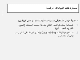 ‫الرقمية‬ ‫البيانات‬ ‫مستودعات‬
•
‫طريقت‬ ‫خالل‬ ‫من‬ ‫تتم‬ ‫البيانات‬ ‫مستودعات‬ ‫في‬ ‫النتائج‬ ‫عرض‬ ‫عملية‬
‫ين‬
:
.1
‫إحصائية‬ ‫حسابية‬ ‫بطريقة‬ ‫النتائج‬ ‫إظهار‬ ‫يتم‬ ‫حيث‬ ‫الحسـابية‬
(
،‫الجمع‬
‫المعدل‬ ،‫الطرح‬
...
‫الخ‬
.)
.2
‫البيانات‬ ‫اســـتخراج‬
Data mining
‫رسم‬ ‫شكل‬ ‫في‬ ‫البيانات‬ ‫وإظهار‬
‫إحصائي‬ ‫أو‬ ‫بياني‬
.
1
8
 
