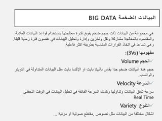 ‫الضخمة‬ ‫البيانات‬
BIG DATA
‫ا‬ ‫البيانات‬ ‫قواعد‬ ‫باستخدام‬ ‫معالجتها‬ ‫قدرة‬ ‫يفوق‬ ‫ضخم‬ ‫حجم‬ ‫ذات‬ ‫البيانات‬ ‫من‬ ‫مجموعة‬ ‫هي‬
‫لعادية‬
‫فتر‬ ‫غضون‬ ‫في‬ ‫البيانات‬ ‫وتحليل‬ ‫وإدارة‬ ‫وتخزين‬ ‫ونقل‬ ‫مشاركة‬ ‫بالمعالجة‬ ‫والمقصود‬
‫قليلة‬ ‫زمنية‬ ‫ة‬
.
‫فاعلية‬ ‫اكثر‬ ‫بطريقة‬ ‫المناسبة‬ ‫القرارات‬ ‫اتخاذ‬ ‫في‬ ‫تساعد‬ ‫وهي‬
.
‫مفهومها‬
(
(3Vs
:

‫ا‬
‫لحجم‬
Volume
‫او‬ ‫بايت‬ ‫بالبيتا‬ ‫يقاس‬ ‫جدا‬ ‫ضخم‬ ‫البيانات‬ ‫هدة‬ ‫حجم‬
‫اإلكسا‬
‫المتد‬ ‫البيانات‬ ‫مثل‬ ‫بايت‬
‫في‬ ‫اولة‬
‫التويتر‬
‫والواتسب‬
.

‫السرعة‬
Velocity
‫الو‬ ‫في‬ ‫البيانات‬ ‫تحليل‬ ‫في‬ ‫الفائقة‬ ‫السرعة‬ ‫وكذلك‬ ‫وتداولها‬ ‫البيانات‬ ‫تدفق‬ ‫سرعة‬
‫اللحظي‬ ‫قت‬
Real Time

‫التنوع‬
Variety
‫نصوص‬ ‫مثل‬ ‫البيانات‬ ‫من‬ ‫مختلفة‬ ‫اشكال‬
,
‫مرئية‬ ‫او‬ ‫صوتية‬ ‫مقاطع‬
...
 