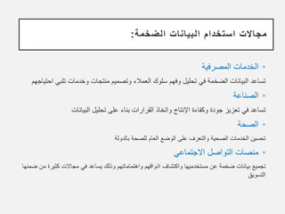 ‫الضخمة‬ ‫البيانات‬ ‫استخدام‬ ‫مجاالت‬
:
•
‫المصرفية‬ ‫الخدمات‬
‫تلب‬ ‫وخدمات‬ ‫منتجات‬ ‫وتصميم‬ ‫العمالء‬ ‫سلوك‬ ‫وفهم‬ ‫تحليل‬ ‫في‬ ‫الضخمة‬ ‫البيانات‬ ‫تساعد‬
‫احتياجهم‬ ‫ي‬
•
‫الصناعة‬
‫البيانات‬ ‫تحليل‬ ‫على‬ ‫بناء‬ ‫القرارات‬ ‫واتخاذ‬ ‫اإلنتاج‬ ‫وكفاءة‬ ‫جودة‬ ‫تعزيز‬ ‫في‬ ‫تساعد‬
•
‫الصحة‬
‫بالدولة‬ ‫للصحة‬ ‫العام‬ ‫الوضع‬ ‫على‬ ‫والتعرف‬ ‫الصحية‬ ‫الخدمات‬ ‫تحسين‬
•
‫االجتماعي‬ ‫التواصل‬ ‫منصات‬
‫م‬ ‫كثيرة‬ ‫مجاالت‬ ‫في‬ ‫يساعد‬ ‫وذلك‬ ‫واهتماماتهم‬ ‫اذواقهم‬ ‫واكتشاف‬ ‫مستخدميها‬ ‫عن‬ ‫ضخمة‬ ‫بيانات‬ ‫تجميع‬
‫ضمنها‬ ‫ن‬
‫التسويق‬
 