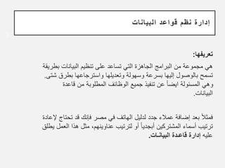 ‫البيانات‬ ‫قواعد‬ ‫نظم‬ ‫إدارة‬
‫تعريفها‬
:
‫ب‬ ‫البيانات‬ ‫تنظيم‬ ‫على‬ ‫تساعد‬ ‫التي‬ ‫الجاهزة‬ ‫البرامج‬ ‫من‬ ‫مجموعة‬ ‫هي‬
‫طريقة‬
‫بطرق‬ ‫واسترجاعها‬ ‫وتعديلها‬ ‫وسهولة‬ ‫بسرعة‬ ‫إليها‬ ‫بالوصول‬ ‫تسمح‬
‫شتى‬
.
‫قاعد‬ ‫من‬ ‫المطلوبة‬ ‫الوظائف‬ ‫جميع‬ ‫تنفيذ‬ ‫عن‬ ً‫ا‬‫ايض‬ ‫المسئولة‬ ‫وهي‬
‫ة‬
‫البيانات‬
.
‫ت‬ ‫قد‬ ‫فإنك‬ ‫مصر‬ ‫في‬ ‫الهاتف‬ ‫لدليل‬ ‫جدد‬ ‫عمالء‬ ‫إضافة‬ ‫بعد‬ ً‫ال‬‫فمث‬
‫حتاج‬
‫ﻹ‬
‫عادة‬
‫هذ‬ ‫مثل‬ ،‫عناوينهم‬ ‫لترتيب‬ ‫أو‬ ً‫ا‬‫أبجدي‬ ‫المشتركين‬ ‫أسماء‬ ‫ترتيب‬
‫يطلق‬ ‫العمل‬ ‫ا‬
‫عليه‬
‫البيانـات‬ ‫قاعـدة‬ ‫إدارة‬
.
3
 