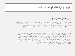 •
‫المعلومات‬ ‫أمن‬ ‫زيادة‬
:
‫يم‬ ‫فإنه‬ ،ً‫ا‬‫مع‬ ‫البيانات‬ ‫تشارك‬ ‫قد‬ ‫مختلفة‬ ‫أقسام‬ ‫أن‬ ‫من‬ ‫الرغم‬ ‫على‬
‫تقييد‬ ‫كن‬
‫المستخدمين‬ ‫من‬ ‫مختارة‬ ‫لمجموعـة‬ ‫معينـة‬ ‫لمعلومات‬ ‫الوصول‬
.
‫المثال‬ ‫سبيل‬ ‫على‬
:
‫درجات‬ ‫تتاح‬
‫ط‬
‫ﻼ‬
‫ب‬
‫المرو‬ ‫كلمات‬ ‫خالل‬ ‫من‬ ‫الكلية‬
‫ر‬
‫لمعرفتهــا‬ ‫حاجــة‬ ‫في‬ ‫هـم‬ ‫لمن‬ ‫فقط‬
.
‫ع‬ ‫البيانات‬ ‫قواعد‬ ‫تساعد‬ ‫حيث‬
‫لى‬
‫بحيث‬ ‫بها‬ ‫المخزنة‬ ‫للبيانات‬ ‫الكاملة‬ ‫السرية‬ ‫تحقيق‬
‫ﻻ‬
‫أية‬ ‫تتاح‬
‫معلومات‬
‫ﻷ‬
‫ي‬
‫عليها‬ ‫االطالع‬ ‫في‬ ‫الحق‬ ‫له‬ ‫ليس‬ ‫شخص‬
.
7
‫البيانات‬ ‫قواعد‬ ‫نظم‬ ‫إدارة‬ ‫مزايا‬
 
