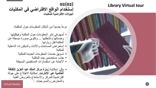 02(02)
‫إستخدام‬
‫الواقع‬
‫المكتبات‬ ‫في‬ ‫االفتراضي‬
‫للمكتبات‬ ‫االفتراضية‬ ‫الجوالت‬
18
‫المكتبة‬ ‫حول‬ ‫المعلومات‬ ‫أشكال‬ ‫من‬ ‫جدديدا‬ ‫نوعا‬
:
•
‫وهيكليت‬ ‫المكتبة‬ ‫حول‬ ‫المعلومات‬ ‫نشر‬ ‫في‬ ‫سهم‬ُ‫ت‬
‫ها‬
‫وانشطتها‬ ‫وخدماتها‬
...
‫عن‬ ‫مبسطة‬ ‫صورة‬ ‫وتكوين‬
‫زيارتها‬ ‫قبل‬ ‫المكتبة‬
.
•
‫الداخلية‬ ‫والديكورات‬ ‫واالثاث‬ ‫المساحات‬ ‫إستعراض‬
‫للمكتبة‬
•
‫للمكتبة‬ ‫الجديدة‬ ‫المعلومات‬ ‫خدمات‬ ‫تسويق‬
•
‫للمكتبة‬ ‫جدد‬ ‫مستخدمين‬ ‫جذب‬
•
‫البسيطة‬ ‫المستفيدين‬ ‫استفسارات‬ ‫عن‬ ‫االجابة‬
•
‫مثل‬
:
‫إمكانية‬
‫زيارة‬
‫للثقاف‬ ‫العزيز‬ ‫عبد‬ ‫الملك‬ ‫مركز‬
‫ة‬
‫اإلنترنت‬ ‫عبر‬ ‫العالمية‬
.
‫ّة‬‫ي‬‫إمكان‬
‫جول‬ ‫على‬ ‫االطالع‬
‫ة‬
‫الفني‬ ‫بالعروض‬ ‫واالستمتاع‬ ‫للمركز‬ ‫افتراضية‬
‫ة‬
‫والمعارض‬
‫والمسرحيات‬
:
Virtual Reality
Library Virtual tour
 