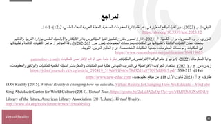 ‫المراجع‬
‫إ‬ ،‫الفيفي‬
.
‫م‬
( .
2023
.)
‫الصحية‬ ‫المعلومات‬ ‫إدارة‬ ‫نظم‬ ‫دعم‬ ‫في‬ ‫ز‬ ّ‫المعز‬ ‫الواقع‬ ‫تقنية‬ ‫دور‬
.
‫العلمي‬ ‫للبحث‬ ‫العربية‬ ‫المجلة‬
،
2
(
12
)
،
1
-
14
.
https://doi.org/10.5339/ajsr.2023.12
‫ه‬ ،‫العزري‬
.
‫م‬
.
‫م‬ ،‫المعمرية‬ ،
.
‫أ‬
.
‫أ‬ ،‫ّة‬‫ي‬‫الكعب‬ ،
.
(
2023
،
‫ا‬
‫ذار‬
)
.
‫تصور‬
‫الترب‬ ‫بوزارة‬ ‫العلمي‬ ‫واألولمبياد‬ ‫االبتكار‬ ‫بدائر‬ ‫الميتافيرس‬ ‫تقنية‬ ‫لتطبيق‬ ‫مقترح‬
‫والتعليم‬ ‫ية‬
‫بسلطنة‬
‫عمان‬
‫التقنيات‬
‫ومؤسسات‬ ‫المكتبات‬ ‫في‬ ‫وتطبيقاتها‬ ‫الناشئة‬
‫المعلومات‬
(
‫ص‬
.
‫ص‬
.
263
-
282
)
]
‫المؤتمر‬ ‫ورقة‬
[
.
‫التقنيات‬ ‫مؤتمر‬
‫وتطبيقاتها‬ ‫الناشئة‬
‫ومؤسسات‬ ‫المكتبات‬ ‫في‬
‫الكويت‬ ،‫العربي‬ ‫الخليج‬ ‫فرع‬ ،‫المتخصصة‬ ‫المكتبات‬ ‫جمعية‬ ،‫المعلومات‬
.
https://www.researchgate.net/publication/369119685
‫المعلومات‬ ‫بوابة‬
(
2022
،
9
‫يونيو‬
.)
‫المكتبات‬ ‫في‬ ‫االفتراضي‬ ‫الواقع‬ ‫عالم‬
.
‫للمكتبات‬ ‫األفتراضى‬ ‫الواقع‬ ‫على‬ ‫عامة‬ ‫نظرة‬
(
gatenology.com)
‫س‬ ،‫زيدان‬
.
‫ع‬
.
‫ا‬
( .
2021
.)
‫والمعلومات‬ ‫المكتبات‬ ‫قسم‬ ‫لطلبة‬ ‫الميداني‬ ‫التدريب‬ ‫في‬ ‫ّة‬‫ي‬‫االفتراض‬ ‫الجوالت‬ ‫إستخدام‬
.
‫وال‬ ‫للمكتبات‬ ‫العلمية‬ ‫المجلة‬
،‫والمعلومات‬ ‫وثائق‬
6
(
14
)
،
213
-
339
.
https://jslmf.journals.ekb.eg/article_292419_519d691f465a78d32d1a877097dd9fe5.pdf
‫ع‬ ،‫طارق‬
.
‫أ‬
( .
2023
‫األول‬ ‫كانون‬
18
.)
،‫جديد‬ ‫تعليم‬ ‫موقع‬ ‫من‬
https://www.new-educ.com
EON Reality (2015). Virtual Reality is changing how we educate. Virtual Reality Is Changing How We Educate – YouTube
King Abdulaziz Center for World Culture (2014). Virtual Tour. https://youtu.be/2aLdJA2uOp4?si=ywVBdJEMGXx9lNUt
Library of the future, American Library Association (2017, June). Virtual Reality.
http://www.ala.org/tools/future/trends/virtualreality
20
Virtual Reality
 