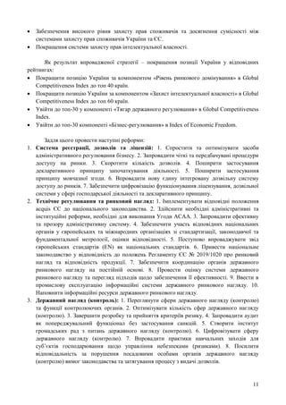 11
 Забезпечення високого рівня захисту прав споживачів та досягнення сумісності між
системами захисту прав споживачів України та ЄС.
 Покращення системи захисту прав інтелектуальної власності.
Як результат впровадженої стратегії – покращення позиції України у відповідних
рейтингах:
 Покращити позицію України за компонентом «Рівень ринкового домінування» в Global
Competitiveness Index до топ 40 країн.
 Покращити позицію України за компонентом «Захист інтелектуальної власності» в Global
Competitiveness Index до топ 60 країн.
 Увійти до топ-30 у компоненті «Тягар державного регулювання» в Global Competitiveness
Index.
 Увійти до топ-30 компоненті «Бізнес-регулювання» в Index of Economic Freedom.
Задля цього провести наступні реформи:
1. Система реєстрації, дозволів та ліцензій: 1. Спростити та оптимізувати засоби
адміністративного регулювання бізнесу. 2. Запровадити чіткі та передбачувані процедури
доступу на ринки. 3. Скоротити кількість дозволів. 4. Поширити застосування
декларативного принципу започаткування діяльності. 5. Поширити застосування
принципу мовчазної згоди. 6. Впровадити нову єдину інтегровану дозвільну систему
доступу до ринків. 7. Забезпечити цифровізацію функціонування ліцензування, дозвільної
системи у сфері господарської діяльності та декларативного принципу.
2. Технічне регулювання та ринковий нагляд: 1. Імплементувати відповідні положення
acquis ЄС до національного законодавства. 2. Здійснити необхідні адміністративні та
інституційні реформи, необхідні для виконання Угоди АСАА. 3. Запровадити ефективну
та прозору адміністративну систему. 4. Забезпечити участь відповідних національних
органів у європейських та міжнародних організаціях зі стандартизації, законодавчої та
фундаментальної метрології, оцінки відповідності. 5. Поступово впроваджувати звід
європейських стандартів (EN) як національних стандартів. 6. Привести національне
законодавство у відповідність до положень Регламенту ЄС № 2019/1020 про ринковий
нагляд та відповідність продукції. 7. Забезпечити координацію органів державного
ринкового нагляду на постійній основі. 8. Провести оцінку системи державного
ринкового нагляду та перегляд підходів щодо забезпечення її ефективності. 9. Ввести в
промислову експлуатацію інформаційні системи державного ринкового нагляду. 10.
Наповнити інформаційні ресурси державного ринкового нагляду.
3. Державний нагляд (контроль): 1. Переглянути сфери державного нагляду (контролю)
та функції контролюючих органів. 2. Оптимізувати кількість сфер державного нагляду
(контролю). 3. Завершити розробку та прийняття критеріїв ризику. 4. Запровадити аудит
як попереджувальний функціонал без застосування санкцій. 5. Створити інститут
громадських рад з питань державного нагляду (контролю). 6. Цифровізувати сферу
державного нагляду (контролю). 7. Впровадити практики навчальних заходів для
суб’єктів господарювання щодо управління небезпеками (ризиками). 8. Посилити
відповідальність за порушення посадовими особами органів державного нагляду
(контролю) вимог законодавства та затягування процесу з видачі дозволів.
 