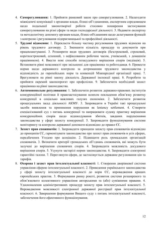12
4. Саморегулювання: 1. Прийняти рамковий закон про саморегулювання. 2. Налагодити
міжвідомчі комунікації з органами влади, бізнес-об’єднаннями, експертним середовищем
щодо подальшої законотворчої роботи стосовно поширення застосування
саморегулювання на різні сфери та види господарської діяльності. 3. Надавати експертну
та методологічну допомогу органам влади, бізнес-об'єднанням щодо делегування функцій
з контролю і регулювання підприємницької та професійної діяльності.
5. Трудові відносини: 1. Перекласти більшу частину регулювання трудових відносин на
рівень трудового договору. 2. Зменшити кількість процедур та документів при
працевлаштуванні. 3. Розширити види трудових договорів (безстроковий, строковий,
короткостроковий, сезонний, з нефіксованим робочим часом, учнівський, з домашнім
працівником). 4. Ввести нові способи позасудового вирішення спорів (медіація). 5.
Встановити рівні можливості при звільненні для працівника та роботодавця. 6. Привести
норми щодо державного контролю за дотриманням трудового законодавства у
відповідність до європейських норм та конвенцій Міжнародної організації праці. 7.
Врегулювати на рівні закону діяльність Державної інспекції праці. 8. Розробити та
прийняти окремий законопроєкт про профспілки. 9. Забезпечити необхідний захист
працівника на рівні законодавства.
6. Антимонопольне регулювання: 1. Забезпечити розвиток державно-правових інститутів
конкуренційної політики й правозастосування шляхом покладення обов’язку розвитку
конкуренції в соціально важливих галузях економіки. 2. Забезпечити розвиток
процесуальних засад діяльності АКМУ. 3. Запровадити в Україні такі процесуальні
засоби виявлення та припинення порушення як leniency settlement. 4. Створити
спеціалізований суд з питань конкуренції та напрацювати судову практику вирішення
конкуренційних спорів щодо відшкодування збитків, завданих порушеннями
законодавства у сфері захисту конкуренції. 5. Запровадити функціонування системи
моніторингу та контролю державної допомоги відповідно до правил ЄС.
7. Захист прав споживачів: 1. Запровадити принципи захисту прав споживачів відповідно
до принципів ЄС, гармонізувати законодавство про захист прав споживачів в усіх сферах,
передбачених Угодою про асоціацію. 2. Підвищити роль громадських організацій
споживачів. 3. Визначити критерії громадських об’єднань споживачів, які можуть бути
залучені до вирішення споживчих спорів. 4. Запровадити можливість досудового
вирішення спорів. 5. Усунути застарілі норми законодавства. 6. Запровадити електронні
гарантійні талони. 7. Переглянути сфери, де застосовується державне регулювання цін та
тарифів.
8. Охорона і захист прав інтелектуальної власності: 1. Створення дворівневої системи
управління сферою інтелектуальної власності. 2. Приведення українського законодавства
у сфері захисту інтелектуальної власності до норм ЄС, впровадження кращих
європейських практик. 3. Формування ринку роялті, розвиток системи розширеного та
обов’язкового колективного управління авторськими та (або) суміжними правами. 4.
Удосконалення адміністративних процедур захисту прав інтелектуальної власності. 5.
Впровадження можливості електронної державної реєстрації прав інтелектуальної
власності. 6. Завершення формування Вищого суду з питань інтелектуальної власності,
забезпечення його ефективного функціонування.
 