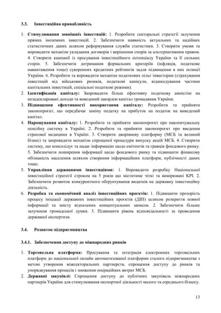 13
3.3. Інвестиційна привабливість
1. Стимулювання зовнішніх інвестицій: 1. Розробити секторальні стратегії залучення
прямих іноземних інвестицій. 2. Забезпечити наявність актуальних та надійних
статистичних даних шляхом реформування служби статистики. 3. Створити умови та
впровадити механізм укладання договорів і вирішення спорів за альтернативним правом.
4. Створити кампанії із просування інвестиційного потенціалу України та її сильних
сторін. 5. Забезпечити дотримання формальних критеріїв (інфляція, податкове
навантаження тощо) суверенних кредитних рейтингів задля підвищення в них позиції
України. 6. Розробити та впровадити механізм податкових пільг інвесторам (страхування
інвестицій від військових ризиків, податкові канікули, відшкодування частини
капітальних інвестицій, спеціальні податкові режими).
2. Ідентифікація капіталу: Запровадити більш ефективну податкову амністію на
незадекларовані доходи та виведений закордон капітал громадянам України.
3. Підвищення ефективності використання капіталу: Розробити та прийняти
законопроєкт, що передбачає заміну податку на прибуток на податок на виведений
капітал.
4. Нарощування капіталу: 1. Розробити та прийняти законопроєкт про накопичувальну
пенсійну систему в Україні. 2. Розробити та прийняти законопроєкт про введення
страхової медицини в Україні. 3. Створити дворівневу платформу (МСБ та великий
бізнес) та запровадити механізм спрощеної процедури випуску акцій МСБ. 4. Створити
систему, що консолідує та надає інформацію щодо емітентів та гравців фондового ринку.
5. Забезпечити поширення інформації щодо фондового ринку та підвищити фінансову
обізнаність населення шляхом створення інформаційних платформ, публічності даних
тощо.
5. Управління державними інвестиціями: 1. Впровадити розробку Національної
інвестиційної стратегії строком на 5 років що міститиме чіткі та вимірювані KPI. 2.
Забезпечити розвиток конкурентного обґрунтування видатків на державну інвестиційну
діяльність.
6. Розробка та економічний аналіз інвестиційних проєктів: 1. Підвищити прозорість
процесу ініціації державних інвестиційних проєктів (ДІП) шляхом розкриття повної
інформації та змісту відхилених концептуальних записок. 2. Забезпечити більше
залучення громадської думки. 3. Підвищити рівень відповідальності за проведення
державної експертизи.
3.4. Розвиток підприємництва
3.4.1. Забезпечення доступу до міжнародних ринків
1. Торговельна платформа: Просування та інтеграція електронних торговельних
платформ до національної онлайн автоматизованої платформи сталого підприємництва з
метою утворення міжсекторальних партнерств, спрощення доступу до ринків та
упорядкування процесів і зниження операційних витрат МСБ.
2. Державні закупівлі: Спрощення доступу до публічних закупівель міжнародних
партнерів України для стимулювання експортної діяльності малого та середнього бізнесу.
 