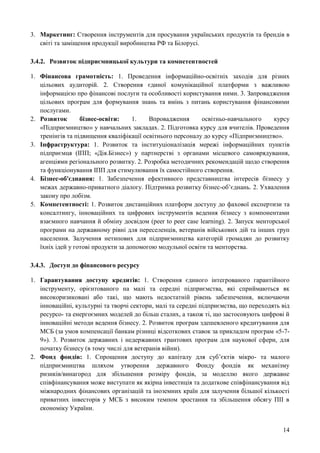 14
3. Маркетинг: Створення інструментів для просування українських продуктів та брендів в
світі та заміщення продукції виробництва РФ та Білорусі.
3.4.2. Розвиток підприємницької культури та компетентностей
1. Фінансова грамотність: 1. Проведення інформаційно-освітніх заходів для різних
цільових аудиторій. 2. Створення єдиної комунікаційної платформи з важливою
інформацією про фінансові послуги та особливості користування ними. 3. Запровадження
цільових програм для формування знань та вмінь з питань користування фінансовими
послугами.
2. Розвиток бізнес-освіти: 1. Впровадження освітньо-навчального курсу
«Підприємництво» у навчальних закладах. 2. Підготовка курсу для вчителів. Проведення
тренінгів та підвищення кваліфікації освітнього персоналу до курсу «Підприємництво».
3. Інфраструктура: 1. Розвиток та інституціоналізація мережі інформаційних пунктів
підприємця (ІПП; «Дія.Бізнес») у партнерстві з органами місцевого самоврядування,
агенціями регіонального розвитку. 2. Розробка методичних рекомендацій щодо створення
та функціонування ІПП для стимулювання їх самостійного створення.
4. Бізнес-об'єднання: 1. Забезпечення ефективного представництва інтересів бізнесу у
межах державно-приватного діалогу. Підтримка розвитку бізнес-об’єднань. 2. Ухвалення
закону про лобізм.
5. Компетентності: 1. Розвиток дистанційних платформ доступу до фахової експертизи та
консалтингу, інноваційних та цифрових інструментів ведення бізнесу з компонентами
взаємного навчання й обміну досвідом (peer to peer case learning). 2. Запуск менторської
програми на державному рівні для переселенців, ветеранів військових дій та інших груп
населення. Залучення нетипових для підприємництва категорій громадян до розвитку
їхніх ідей у готові продукти за допомогою модульної освіти та менторства.
3.4.3. Доступ до фінансового ресурсу
1. Гарантування доступу кредитів: 1. Створення єдиного інтегрованого гарантійного
інструменту, орієнтованого на малі та середні підприємства, які сприймаються як
високоризиковані або такі, що мають недостатній рівень забезпечення, включаючи
інноваційні, культурні та творчі сектори, малі та середні підприємства, що переходять від
ресурсо- та енергоємних моделей до більш сталих, а також ті, що застосовують цифрові й
інноваційні методи ведення бізнесу. 2. Розвиток програм здешевленого кредитування для
МСБ (за умов компенсації банкам різниці відсоткових ставок за прикладом програм «5-7-
9»). 3. Розвиток державних і недержавних грантових програм для наукової сфери, для
початку бізнесу (в тому числі для ветеранів війни).
2. Фонд фондів: 1. Спрощення доступу до капіталу для суб’єктів мікро- та малого
підприємництва шляхом утворення державного Фонду фондів як механізму
ризиків/винагород для збільшення розміру фондів, за моделлю якого державне
співфінансування може виступати як якірна інвестиція та додаткове співфінансування від
міжнародних фінансових організацій та іноземних країн для залучення більшої кількості
приватних інвесторів у МСБ з високим темпом зростання та збільшення обсягу ПІІ в
економіку України.
 