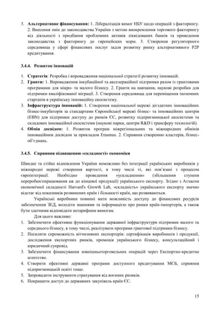 15
3. Альтернативне фінансування: 1. Лібералізація вимог НБУ щодо операцій з факторингу.
2. Внесення змін до законодавства України з метою виокремлення торгового факторингу
від діяльності з придбання проблемних активів ліквідованих банків та приведення
законодавства з факторингу до європейских норм. 3. Створення регуляторного
середовища у сфері фінансових послуг задля розвитку ринку альтернативного Р2Р
кредитування.
3.4.4. Розвиток інновацій
1. Стратегія: Розробка і впровадження національної стратегії розвитку інновацій.
2. Гранти: 1. Впровадження інкубаційної та акселераційної підтримки разом із грантовими
програмами для мікро- та малого бізнесу. 2. Гранти на навчання, наукові розробки для
підтримки кваліфікованої міграції. 3. Створення середовища для переміщення іноземних
стартапів в українську інноваційну екосистему.
3. Інфраструктура інновацій: 1. Створення національної мережі дієздатних інноваційних
бізнес-інкубаторів за стандартами Європейської мережі бізнес- та інноваційних центрів
(EBN) для підтримки доступу до ринків ЄС, розвитку підприємницької екосистеми та
складових інноваційної екосистеми (наукові парки, центри R&D і трансферу технологій).
4. Обмін досвідом: 1. Розвиток програм міжрегіональних та міжнародних обмінів
інноваційним досвідом за прикладом Erasmus. 2. Сприяння створенню кластерів, бізнес-
об’єднань.
3.4.5. Сприяння підвищенню «складності» економіки
Швидке та стійке відновлення України неможливо без інтеграції українських виробників у
міжнародні мережі створення вартості, в тому числі ті, які пов’язані з процесом
євроінтеграції. Необхідно проведення «ускладнення» (збільшення ступеня
переробки/опрацювання аж до кінцевої продукції) українського експорту. Згідно з Атласом
економічної складності Harvard's Growth Lab, «складність» українського експорту значно
відстає від показників розвинених країн і більшості країн, що розвиваються.
Українські виробники повинні мати можливість доступу до фінансових ресурсів
забезпечення ЗЕД, володіти знаннями та інформацією про ринки країн-імпортерів, а також
бути здатними відповідати нетарифним вимогам.
Для цього важливо:
1. Забезпечити ефективне функціонування державної інфраструктури підтримки малого та
середнього бізнесу, в тому числі, реалізувати програми грантової підтримки бізнесу.
2. Посилити спроможність вітчизняних експортерів: сертифікація виробництв і продукції,
дослідження експортних ринків, промоція українського бізнесу, консультаційний і
юридичний супровід.
3. Забезпечити фінансування зовнішньоторговельних операцій через Експортно-кредитне
агентство.
4. Створити ефективні державні програми доступного кредитування МСБ, сприяння
підприємницькій освіті тощо.
5. Запровадити інструменти страхування від воєнних ризиків.
6. Покращити доступ до державних закупівель країн ЄС.
 