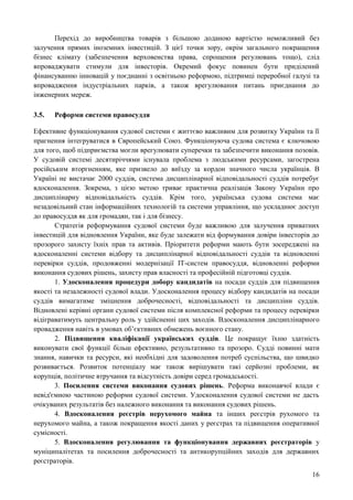 16
Перехід до виробництва товарів з більшою доданою вартістю неможливий без
залучення прямих іноземних інвестицій. З цієї точки зору, окрім загального покращення
бізнес клімату (забезпечення верховенства права, спрощення регулювань тощо), слід
впроваджувати стимули для інвесторів. Окремий фокус повинен бути приділений
фінансуванню інновацій у поєднанні з освітньою реформою, підтримці переробної галузі та
впровадження індустріальних парків, а також врегулювання питань приєднання до
інженерних мереж.
3.5. Реформи системи правосуддя
Ефективне функціонування судової системи є життєво важливим для розвитку України та її
прагнення інтегруватися в Європейський Союз. Функціонуюча судова система є ключовою
для того, щоб підприємства могли врегулювати суперечки та забезпечити виконання позовів.
У судовій системі десятиріччями існувала проблема з людськими ресурсами, загострена
російським вторгненням, яке призвело до виїзду за кордон значного числа українців. В
Україні не вистачає 2000 суддів, система дисциплінарної відповідальності суддів потребує
вдосконалення. Зокрема, з цією метою триває практична реалізація Закону України про
дисциплінарну відповідальність суддів. Крім того, українська судова система має
незадовільний стан інформаційних технологій та системи управління, що ускладнює доступ
до правосуддя як для громадян, так і для бізнесу.
Стратегія реформування судової системи буде важливою для залучення приватних
інвестицій для відновлення України, яке буде залежати від формування довіри інвесторів до
прозорого захисту їхніх прав та активів. Пріоритети реформи мають бути зосереджені на
вдосконаленні системи відбору та дисциплінарної відповідальності суддів та відновленні
перевірки суддів, продовженні модернізації ІТ-систем правосуддя, відновленні реформи
виконання судових рішень, захисту прав власності та професійній підготовці суддів.
1. Удосконалення процедури добору кандидатів на посади суддів для підвищення
якості та незалежності судової влади. Удосконалення процесу відбору кандидатів на посади
суддів вимагатиме зміцнення доброчесності, відповідальності та дисципліни суддів.
Відновлені керівні органи судової системи після комплексної реформи та процесу перевірки
відіграватимуть центральну роль у здійсненні цих заходів. Вдосконалення дисциплінарного
провадження навіть в умовах об’єктивних обмежень воєнного стану.
2. Підвищення кваліфікації українських суддів. Це покращує їхню здатність
виконувати свої функції більш ефективно, результативно та прозоро. Судді повинні мати
знання, навички та ресурси, які необхідні для задоволення потреб суспільства, що швидко
розвивається. Розвиток потенціалу має також вирішувати такі серйозні проблеми, як
корупція, політичне втручання та відсутність довіри серед громадськості.
3. Посилення системи виконання судових рішень. Реформа виконавчої влади є
невід'ємною частиною реформи судової системи. Удосконалення судової системи не дасть
очікуваних результатів без належного виконання та виконання судових рішень.
4. Вдосконалення реєстрів нерухомого майна та інших реєстрів рухомого та
нерухомого майна, а також покращення якості даних у реєстрах та підвищення оперативної
сумісності.
5. Вдосконалення регулювання та функціонування державних реєстраторів у
муніципалітетах та посилення доброчесності та антикорупційних заходів для державних
реєстраторів.
 