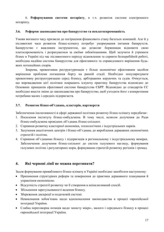 17
6. Реформування системи нотаріату, в т.ч. розвиток системи електронного
нотаріату.
3.6. Реформи законодавства про банкрутство та неплатоспроможність
Умови воєнного часу призвели до погіршення фінансового стану багатьох компаній. Але й у
післявоєнні часи розвиток бізнес-клімату потребує унормування питання банкрутств.
Банкрутство є важливим інструментом, що дозволяє боржникам відновити свою
платоспроможність і розрахуватися за своїми зобов'язаннями. Щоб залучити й утримати
бізнес в Україні під час післявоєнного періоду відновлення та сприяти безперебійній роботі,
необхідна надійна система банкрутства для ефективного та справедливого вирішення будь-
яких потенційних спорів.
Зокрема, превентивна реструктуризація є більш економічно ефективним засобом
вирішення проблеми погашення боргу на ранній стадії. Необхідно популяризувати
превентивну реструктуризацію серед бізнесу, арбітражних керуючих та судів. Очікується,
що впровадження цієї політики покращить існуючу практику банкрутства відповідно до
Основних принципів ефективної системи банкрутства ЄБРР. Відповідно до стандартів ЄС
необхідно внести зміни до законодавства про банкрутство, щоб узгодити його з конкретними
потребами малих і середніх підприємств.
3.7. Розвиток бізнес-об’єднань, кластерів, партнерств
Забезпечення інклюзивності в сфері державної політики розвитку бізнес-клімату передбачає:
1. Посилення інституту бізнес-омбудсмена. В тому числі, шляхом долучення до Ради
бізнес-омбудсмена провідних об’єднань бізнес-спільнот.
2. Сприяння розвитку кластерної економіки, технологічних і індустріальних парків.
3. Залучення аналітичних центрів і бізнес-об’єднань до вироблення державних економічних
стратегій і політик.
4. Сприяння об’єднанню бізнесу і підприємців в регіональному і індустріальному вимірах.
Забезпечення долучення бізнес-спільнот до систем галузевого нагляду, формування
галузевих політик і регуляторних норм, формування стратегій розвитку регіонів і громад.
4. Які червоні лінії не можна перетинати?
Задля формування привабливого бізнес-клімату в Україні необхідно запобігати наступному:
 Припинення структурних реформ та повернення до практики державного планування й
управління економікою.
 Відсутність стратегії розвитку чи її створення в неінклюзивний спосіб.
 Збільшення зарегульованості ведення бізнесу.
 Збереження дискреції в податковій системі.
 Невиконання зобов’язань щодо вдосконалення законодавства в процесі європейської
інтеграції України.
 Слабка переговорна позиція щодо захисту мікро-, малого і середнього бізнесу в процесі
європейської інтеграції України.
 