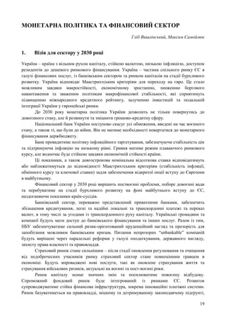 19
МОНЕТАРНА ПОЛІТИКА ТА ФІНАНСОВИЙ СЕКТОР
Гліб Вишлінський, Максим Самойлюк
1. Візія для сектору у 2030 році
Україна – країна з вільним рухом капіталу, стійкою валютою, низькою інфляцією, доступом
резидентів до дешевого ринкового фінансування. Україна – частина спільного ринку ЄС в
галузі фінансових послуг, із банківським сектором та ринком капіталів на стадії бурхливого
розвитку. Україна відповідає Маастрихтським критеріям для переходу на євро. Це стало
можливим завдяки макростійкості, економічному зростанню, зниженню боргового
навантаження та зваженим політикам макрофінансової стабільності, які сприятимуть
підвищенню міжнародного кредитного рейтингу, залученню інвестицій та подальшій
інтеграції України у європейські ринки.
До 2030 року монетарна політика України дозволить не тільки повернутись до
довоєнного стану, але й розвинути та зміцнити грошово-кредитну сферу.
Національний банк України поступово скасує усі обмеження, введені на час воєнного
стану, а також ті, що були до війни. Він не матиме необхідності повертатися до монетарного
фінансування держбюджету.
Банк провадитиме політику інфляційного таргетування, забезпечуючи стабільність цін
та підтримуючи інфляцію на низькому рівні. Гривня матиме режим плаваючого ринкового
курсу, але водночас буде стійкою завдяки економічній стійкості країни.
Ці показники, а також довгострокова номінальна відсоткова ставка відповідатимуть
або наближатимуться до відповідності Маастрихтським критеріям (стабільність інфляції,
обмінного курсу та ключової ставки) задля забезпечення відкритої опції вступу до Єврозони
в майбутньому.
Фінансовий сектор у 2030 році вирішить поствоєнні проблеми, поборе довоєнні вади
та перебуватиме на стадії бурхливого розвитку на фоні майбутнього вступу до ЄС,
наздоганяючи показники країн-сусідів.
Банківський сектор, переважно представлений приватними банками, забезпечить
збільшення кредитування, легкі та надійні локальні та транскордонні платежі та переказ
валют, в тому числі за угодами із транскордонного руху капіталу. Українські громадяни та
компанії будуть мати доступ до банківського фінансування та інших послуг. Разом із тим,
НБУ забезпечуватиме сильний ризик-орієнтований пруденційний нагляд та прозорість для
запобігання можливим банківським кризам. Питання непрозорих “unbankable” компаній
будуть вирішені через паралельні реформи у галузі оподаткування, державного нагляду,
захисту права власності та правовладдя.
Страховий ринок стане сильнішим – після стадії оновлення регулювання та очищення
від недоброчесних учасників ринку страховий сектор стане повноцінним гравцем в
економіці. Будуть впроваджені нові послуги, такі як оновлене страхування життя та
страхування військових ризиків, актуальні на воєнні та пост-воєнні роки.
Ринок капіталу зазнає значних змін та посилюватиме повоєнну відбудову.
Спроможний фондовий ринок буде інтегрований із ринками ЄС. Розвиток
супроводжуватиме стійка фінансова інфраструктура, зокрема інноваційні платіжні системи.
Ринок базуватиметься на правовладді, міцному та дотримуваному законодавчому підґрунті,
 
