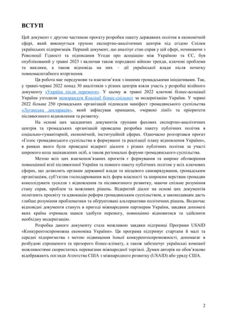 2
ВСТУП
Цей документ є другою частиною проєкту розробки пакету державних політик в економічній
сфері, який виконується групою експертно-аналітичних центрів під егідою Спілки
українських підприємців. Перший документ, що аналізує стан справ у цій сфері, починаючи з
Революції Гідності та підписання Угоди про асоціацію між Україною та ЄС, був
опублікований у травні 2023 і включав також породжені війною тренди, ключові проблеми
та виклики, а також відповідь на них – дії української влади після початку
повномасштабного вторгнення.
Ця робота має передумови та взаємозв’язок з іншими громадськими ініціативами. Так,
у травні-червні 2022 понад 30 аналітиків з різних центрів взяли участь у розробці візійного
документу «Україна після перемоги». У цьому ж травні 2022 ключові бізнес-асоціації
України узгодили меморандум Коаліції бізнес-спільнот за модернізацію України. У червні
2022 більше 250 громадських організацій підписали маніфест громадянського суспільства
«Луганська декларація», який зафіксував принципи, «червоні лінії» та пріоритети
післявоєнного відновлення та розвитку.
На основі цих засадничих документів групами фахових експертно-аналітичних
центрів та громадських організацій проведена розробка пакету публічних політик в
соціально-гуманітарній, економічній, інституційній сферах. Одночасно розгортався проєкт
«Голос громадянського суспільства в формуванні та реалізації плану відновлення України»,
в рамках якого були проведені відкриті діалоги з різних публічних політик за участі
широкого кола зацікавлених осіб, а також регіональні форуми громадянського суспільства.
Метою всіх цих взаємопов’язаних проєктів є формування та широке обговорення
повноцінної візії післявоєнної України та повного пакету публічних політик у всіх ключових
сферах, що дозволить органам державної влади та місцевого самоврядування, громадським
організаціям, суб’єктам господарювання всіх форм власності та широким верствам громадян
консолідувати зусилля з відновлення та післявоєнного розвитку, маючи спільне розуміння
стану справ, проблем та можливих рішень. Відкритий діалог на основі цих документів
полегшить просвіту та адвокацію реформ громадянським суспільством, а законодавцям дасть
глибше розуміння проблематики та обґрунтовані альтернативи політичних рішень. Водночас
відповідні документи стануть в пригоді міжнародним партнерам України, завдяки допомозі
яких країна отримала шанси здобути перемогу, повноцінно відновитися та здійснити
необхідну модернізацію.
Розробка даного документу стала можливою завдяки підтримці Програми USAID
«Конкурентоспроможна економіка України». Ця програма підтримує стартапи й малі та
середні підприємства з метою підвищення їхньої конкурентоспроможності, допомагає в
розбудові спрощеного та прозорого бізнес-клімату, а також забезпечує українські компанії
можливостями скористатись перевагами міжнародної торгівлі. Думки авторів не обов’язково
відображають погляди Агентства США з міжнародного розвитку (USAID) або уряду США.
 