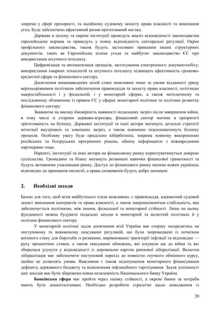 20
зокрема у сфері прозорості, та надійному судовому захисту права власності та виконання
угод. Буде забезпечено ефективний ризик-орієнтований нагляд.
Держава в цілому та окремі інституції проведуть аналіз відповідності законодавства
європейським нормам та приведуть у повну відповідність секторальні регуляції. Окрім
профільного законодавства, також будуть застосовані принципи інших структурних
документів, таких як Європейська зелена угода та майбутнє законодавство ЄС про
використання штучного інтелекту.
Цифровізація та автоматизація процесів, застосування електронного документообігу,
використання хмарних технологій та штучного інтелекту підвищать ефективність грошово-
кредитної сфери та фінансового сектору.
Досягнення вищенаведених цілей стане можливим лише за умови відданості уряду
верхньорівневим політикам забезпечення правовладдя та захисту права власності, політикам
макростабільності і у фіскальній, і у монетарній сферах, а також методичному та
послідовному зближенню із правом ЄС у сферах монетарної політики та політики розвитку
фінансового сектору.
Зважаючи на високу ймовірність наявності подальших загроз після завершення війни,
в тому числі зі сторони держави-агресора, фінансовий сектор матиме в пріоритеті
орієнтованість на безпеку. Державні інституції та інші актори матимуть детальні стратегії
мітигації внутрішніх та зовнішніх загроз, а також невпинно підсилюватимуть безпеку
процесів. Особливу увагу буде приділено кібербезпеці, зокрема повному викоріненню
російських та білоруських програмних рішень, обміну інформацією з міжнародними
партнерами тощо.
Нарешті, інституції та інші актори на фінансовому ринку користуватимуться довірою
суспільства. Громадяни та бізнес матимуть розвинені навички фінансової грамотності та
будуть активними учасниками ринку. Доступ до фінансового ринку матиме кожен українець
відповідно до принципів інклюзії, а права споживачів будуть добре захищені.
2. Необхідні заходи
Базою для того, щоб візія майбутнього стала можливою, є правовладдя, адекватний судовий
захист виконання контрактів та права власності, а також макроекономічна стабільність, яка
забезпечується політикою, між іншим, фіскальної та монетарної стійкості. Лише на цьому
фундаменті можна будувати подальші заходи в монетарній та валютній політиках й у
політиці фінансового сектору
У монетарній політиці задля досягнення візії Україна має спершу зосередитись на
поступовому та виваженому скасуванні регуляцій, що були запроваджені із початком
воєнного стану для боротьби із ризиками, вирівнюванні траєкторії інфляції та відповідно —
руху процентних ставок, а також скасуванні обмежень, які існували ще до війни та які
збиралися усунути у відповідності із дорожньою картою ринкової лібералізації. Валютна
лібералізація має забезпечити поступовий перехід до повністю гнучкого обмінного курсу,
щойно це дозволять умови. Важливим є також недопущення монетарного фінансування
дефіциту державного бюджету та відновлення інфляційного таргетування. Задля успішності
цих заходів має бути збережена повна незалежність Національного банку України.
Банківська сфера має пройти через оцінку стійкості, а окремі банки за потреби
мають бути докапіталізовані. Необхідно розробити стратегію щодо поводження із
 
