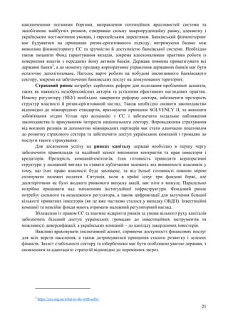 21
накопиченими поганими боргами, виправлення потенційних вразливостей системи та
запобіганню майбутніх ризиків, створивши сильну макропруденційну рамку, адекватну і
українським пост-воєнним умовам, і європейським директивам. Банківський фінмоніторинг
має будуватися на принципах ризик-орієнтованого підходу, витримуючи баланс між
вимогами фінмоніторингу ЄС та зручністю й доступністю банківської системи. Необхідно
також зміцнити Фонд гарантування вкладів, зокрема вдосконаливши практики роботи із
повернення коштів з переданих йому активів банків. Держава повинна приватизувати всі
державні банки2
, а до моменту продажу корпоративне управління державних банків має бути
остаточно деполітизоване. Наголос варто робити на побудові інклюзивного банківського
сектору, зокрема на забезпеченні банківських послуг на деокупованих територіях.
Страховий ринок потребує серйозних реформ для подолання проблемних аспектів,
таких як наявність недобросовісних акторів та усталення ефективних наглядових практик.
Новому регулятору (НБУ) необхідно завершити реформу сектора, забезпечити прозорість
структур власності й ризик-орієнтований нагляд. Також необхідно оновити законодавство
відповідно до міжнародних стандартів, враховуючи принципи SOLVENCY II, та виконати
зобов'язання згідно Угоди про асоціацію з ЄС і забезпечити подальше наближення
законодавства із врахуванням інтересів національного сектору. Впровадження страхування
від воєнних ризиків за допомогою міжнародних партнерів має стати одночасно поштовхом
до розвитку страхового сектора та забезпечити доступ українських компаній і громадян до
послуги такого страхування.
Для досягнення успіху на ринках капіталу державі необхідно в першу чергу
забезпечити правовладдя та надійний захист виконання контрактів та прав інвесторів і
кредиторів. Прозорість компаній-емітентів, їхня готовність приводити корпоративні
структури у належний вигляд та ставати публічними залежить від впевненості власників у
тому, що їхнє право власності буде захищене, та від їхньої готовності повною мірою
сплачувати належні податки. Ситуація, коли в країні існує три фондові біржі, але
десятиріччями не було жодного ринкового випуску акцій, має піти в минуле. Паралельно
потрібно працювати над зміцненням інституційної інфраструктури. Фондовий ринок
потребує сильного та незалежного регулятора, а також цифровізації для залучення більшої
кількості приватних інвесторів (як це вже частково сталося у випадку ОВДП). Інвестиційні
компанії та пенсійні фонди мають отримати належний регуляторний нагляд.
Зближення із правом ЄС та взаємне відкриття ринків за умови вільного руху капіталів
забезпечить більший доступ українських громадян до інвестиційних інструментів та
можливості диверсифікації, а українських компаній – до капіталу закордонних інвесторів.
Важливо враховувати інклюзивний аспект, сприяючи доступності фінансових послуг
для всіх верств населення, а також дотримуватися принципів сталого розвитку і зелених
фінансів. Захист стабільності сектору та кібербезпеки має бути особливою увагою держави, з
оновленням та адаптацією стратегій відповідно до перемінних загроз.
2
https://ces.org.ua/what-to-do-with-sobs/.
 