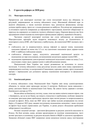 22
3. Стратегія реформ до 2030 року
3.1. Монетарна політика
Пріоритетом для монетарної політики має стати поступовий відхід від обмежень та
регуляцій, запроваджених на початку військового стану. Фіксований обмінний курс та
валютні обмеження, а також політики воєнного часу допомогли фінансовому сектору
успішно пройти кризу, проте не є сталим рішенням на майбутнє. Регулятор має напрацювати
та втілювати стратегію повернення до інфляційного таргетування, валютної лібералізації та
переходу від керованого до повністю гнучкого обмінного курсу. Окремим фокусом має бути
продовження повної відмови від монетарного фінансування дефіциту державного бюджету.
Частиною стратегії монетарної політики має стати наближення до виконання
Маастрихтських критеріїв задля відкриття можливості вступу до Економічного й
монетарного союзу (ЕМС, або Єврозона) у майбутньому. До компетенції НБУ належать три з
них:
 стабільність цін та неприпустимість виходу інфляції за середні темпи, відхилення
показника інфляції на менш ніж 1,5 п.п. від ідентичних показників трьох держав-членів
ЕМС із найбільш стабільними цінами;
 стабільність обмінного курсу, відсутність девальвації національної валюти по
відношенню до євро поза межами, встановленими механізмом держав-членів ЕМС;
 недопщення перевищення довгострокової номінальної відсоткової ставки на понад 2 п.п.
відсоткових ставок трьох держав-членів із найстабільнішими цінами.
Національний банк України має надалі розвиватися як незалежна та сильна
інституція. З початку військового стану регулятор загалом довів свою повну спроможність
запроваджувати політику та контролювати її виконання у кризових умовах, проте подальший
прогрес є вирішальним для успішного процесу відновлення монетарного та фінансового
секторів.
3.2. Банківський ринок
З початку військового стану Національний банк України ввів низку адміністративних
обмежень та змінив деякі процедури нагляду й контролю. Відбулося також виведення з
ринку декількох банків та націоналізація Сенс Банку. Це довело частку держави в активах
банківського сектора до 53%.
Вплив війни на банківську систему, однак, поки що важко оцінити повною мірою, тож
є ймовірність, що це не всі банки, що можуть стикнутися із проблемами, особливо зважаючи
на можливе зростання рівня проблемних кредитів через воєнні ризики та непрогнозованість
ситуації на фронті. Втім, поки що НБУ звітує про майже нульове резервування під погані
борги у ІІ кварталі 2023 року завдяки поступовому відновленню економіки, і якщо ситуація
на фронті буде надалі сприятливою для України, то ризик різкого збільшення проблемної
заборгованості послабиться.
Останні тенденції сектора – зростання фондування за рахунок депозитів населення та
бізнесу. На боці активів, однак, активне кредитування не поспішає відновлюватися, чисті
активи зростають в основному за рахунок вкладень банків в ОВДП та депозитні сертифікати.
Зниження облікової ставки НБУ наприкінці липня визначило початок циклу пом’якшення
 