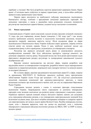 24
перебуває у стагнації. Має бути розроблена стратегія приватизації державних банків. Перші
кроки з її втілення мають відбутися за перших сприятливих умов, а після війни необхідно
провести повну приватизацію таких банків.
Окремо варто наголосити на необхідності побудови максимально інклюзивного
банківського сектору, особливо з врахуванням деокупації українських територій. На
звільнених територіях, а також у традиційно менш розвинених сільських місцевостях
регулятор має максимально сприяти банкам у наданні послуг населенню та компаніям.
3.3. Ринок страхування
Страховий ринок в Україні зовсім невеликий: сукупні активи страхових компаній становлять
71 млрд грн (для порівняння, активи банків становлять 2 562 млрд грн)4
і має велику
кількість проблемних аспектів, включно із недостатнім охопленням населення, низькою
прозорістю операцій, зависокою вартістю послуг. Після входження сфери до сфери
відповідальності Національного банку України відбулися перші зрушення, зокрема початок
очистки ринку від поганих гравців. Разом із цим, необхідні додаткові заходи для
оздоровлення ринку та його приведення у відповідність до міжнародних стандартів.
Регулятор має провести детальний аналіз ринку та унеможливити діяльність
недобросовісних компаній. Має бути забезпечена прозорість структур власності, що
допоможе завершити очистку ринку. Подальший нагляд має бути ризик-орієнтованим задля
ефективного використання ресурсу регулятора та попередження максимальної кількості
недоброчесних дій.
Важливо оновити законодавство, що регулює сферу, зокрема розробити нові
пруденційні вимоги за міжнародними стандартами, розробити вимоги щодо корпоративного
управління та управління ризиками, запровадити нові стандарти звітності та оновлені вимоги
до актуарної діяльності.
Як і в інших сферах, важливо продовжувати імплементацію права ЄС у сфері, зокрема
за принципами SOLVENCY II. Необхідно приділити особливу увагу простроченим
зобов’язанням України згідно Угоди про асоціацію з ЄС. Це стосується удосконалення
механізмів отримання компенсації при дорожньо-транспортних пригодах, а також
визначення положень про відповідальність винних осіб, що досі не опрацьовані Верховною
Радою України.
Страхування воєнних ризиків є одним із ключових факторів стимулювання
відновлення України. Запровадження такого страхування за допомоги міжнародних
партнерів стане великим поштовхом для розвитку ринку страхування в повоєнних умовах.
Українські приватні страхові компанії можуть виступати першою ланкою для укладання
угод страхування військових ризиків, а пул міжнародних перестрахувальних компаній бути
включеним на рівень вище. Для цього потрібна міждержавна співпраця та суверенні гарантії
для перестраховиків, які можуть надати країни Великої Сімки. Подібна міжнародна система,
однак, хоча є бажаним варіантом, поки що далека від реалізації, хоча є ініціативи
міжнародного страхування військово-політичних ризиків від MIGA, DFC та ЄБРР та інших,
менших гравців.
4
https://bank.gov.ua/admin_uploads/article/Nonbanking_Sector_Review_2023-08.xlsx?v=4
 