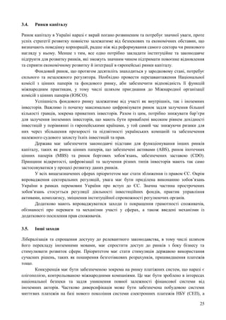25
3.4. Ринки капіталу
Ринок капіталу в Україні наразі є вкрай погано розвиненим та потребує значної уваги, проте
успіх стратегії розвитку повністю залежатиме від безпекових та економічних обставин, що
визначають поведінку корпорацій, радше ніж від реформування самого сектора чи ринкового
нагляду у ньому. Менше з тим, все одно потрібно закладати інституційне та законодавче
підґрунтя для розвитку ринків, які зможуть значним чином підтримати повоєнне відновлення
та сприяти економічному розвитку й інтеграції в європейські ринки капіталу.
Фондовий ринок, що протягом десятиліть знаходиться у зародковому стані, потребує
сильного та незалежного регулятора. Необхідно провести перезавантаження Національної
комісії з цінних паперів та фондового ринку, аби забезпечити відповідність її функцій
міжнародним практикам, у тому числі шляхом приєднання до Міжнародної організації
комісій з цінних паперів (IOSCO).
Успішність фондового ринку залежатиме від участі як внутрішніх, так і іноземних
інвесторів. Важливо із початку максимально цифровізувати ринок задля залучення більшої
кількості гравців, зокрема приватних інвесторів. Разом із цим, потрібно знижувати бар’єри
для залучення іноземних інвесторів, що мають бути приваблені високим рівнем дохідності
інвестицій у порівнянні із європейськими країнами, у той самий час знижуючи ризики для
них через збільшення прозорості та підзвітності українських компаній та забезпечення
належного судового захисту їхніх інвестицій та прав.
Держава має забезпечити законодавчі підстави для функціонування інших ринків
капіталу, таких як ринок цінних паперів, що забезпечені активами (ABS), ринок іпотечних
цінних паперів (MBS) та ринок боргових зобов’язань, забезпечених заставою (CDO).
Принципи відкритості, цифровізації та залучення різних типів інвесторів мають так само
застосовуватися у процесі розвитку даних ринків.
У всіх вищезазначених сферах пріоритетом має стати зближення із правом ЄС. Окрім
впровадження секторальних регуляцій, увага має бути приділена виконанню зобов’язань
України в рамках перемовин України про вступ до ЄС. Значна частина прострочених
зобов’язань стосується регуляції діяльності інвестиційних фондів, практик управління
активами, комплаєнсу, зміцнення інституційної спроможності регулюючих органів.
Додатково мають впроваджуватися заходи із покращення грамотності споживачів,
обізнаності про переваги та механізми участі у сферах, а також введені механізми із
додаткового посилення прав споживачів.
3.5. Інші заходи
Лібералізація та спрощення доступу до релевантного законодавства, в тому числі шляхом
його перекладу іноземними мовами, має спростити доступ до ринків з боку бізнесу та
стимулювати розвиток сфери. Пріоритетом має стати стимуляція державою використання
сучасних рішень, таких як поширення безготівкових розрахунків, пришвидшення платежів
тощо.
Конкуренція має бути забезпеченою зокрема на ринку платіжних систем, що наразі є
олігополією, контрольованою міжнародними компаніями. Це має бути зроблено в інтересах
національної безпеки та задля уникнення повної залежності фінансової системи від
іноземних акторів. Частково диверсифікація може бути забезпечена побудовою системи
миттєвих платежів на базі нового покоління системи електронних платежів НБУ (СЕП), а
 