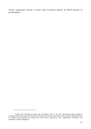 27
активів, примусових списань та інших типів політичних ризиків, які ОЕСР визначає як
ризики країни5
.
5
Country risk encompasses transfer and convertibility risk (i.e. the risk a government imposes capital or
exchange controls that prevent an entity from converting local currency into foreign currency and/or transferring funds
to creditors located outside the country) and cases of force majeure (e.g. war, expropriation, revolution, civil
disturbance, floods, earthquakes).
 