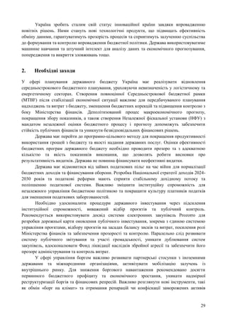 29
Україна зробить сталим свій статус інноваційної країни завдяки впровадженню
новітніх рішень. Ними стануть нові технологічні продукти, що підвищать ефективність
обміну даними, гарантуватимуть прозорість процесів та сприятимуть залученню суспільства
до формування та контролю впровадження бюджетної політики. Держава використовуватиме
машинне навчання та штучний інтелект для аналізу даних та економічного прогнозування,
попередження та викриття зловживань тощо.
2. Необхідні заходи
У сфері планування державного бюджету Україна має реалізувати відновлення
середньострокового бюджетного планування, ураховуючи невизначеність у логістичному та
енергетичному секторах. Створення повноцінної Середньострокової бюджетної рамки
(MTBF) після стабілізації економічної ситуації важливе для передбачуваного планування
надходжень та витрат з бюджету, зменшення бюджетних корекцій та підвищення контролю з
боку Міністерства фінансів. Деполітизований процес макроекономічного прогнозу,
покращення збору показників, а також створення Незалежної фіскальної установи (НФУ) з
мандатом незалежної оцінки бюджетного процесу і прогнозу допоможуть забезпечити
стійкість публічних фінансів та уникнути безвідповідальних фінансових рішень.
Держава має перейти до програмно-цільового методу для покращення продуктивності
використання грошей з бюджету та якості надання державних послуг. Оцінки ефективності
бюджетних програм державного бюджету необхідно проводити прозоро та з адекватною
кількістю та якість показників виконання, що дозволять робити висновки про
результативність видатків. Держава не повинна фінансувати неефективні видатки.
Держава має відмовитися від зайвих податкових пільг на час війни для нормалізації
бюджетних доходів та фінансування оборони. Розробка Національної стратегії доходів 2024-
2030 років та податкові реформи мають сприяти стабільному дохідному потоку та
поліпшенню податкової системи. Важливо зміцнити інституційну спроможність для
незалежного управління бюджетною політикою та покращити культуру платників податків
для зменшення податкових заборгованостей.
Необхідно удосконалити процедури державного інвестування через підсилення
інституційної спроможності, виважений відбір проєктів та публічний контроль.
Рекомендується використовувати досвід системи електронних закупівель Prozorro для
розробки дорожньої карти оновлення публічного інвестування, зокрема з єдиною системою
управління проєктами, відбору проєктів на засадах балансу зисків та витрат, посилення ролі
Міністерства фінансів та забезпечення прозорості та контролю. Паралельно слід розвивати
систему публічного звітування та участі громадськості, уникати дублювання систем
закупівель, вдосконалювати Фонд ліквідації наслідків збройної агресії та забезпечити його
прозоре адміністрування та контроль витрат.
У сфері управління боргом важливо розвивати партнерські стосунки з іноземними
державами та міжнародними організаціями, активізувати мобілізацію залучень із
внутрішнього ринку. Для зниження боргового навантаження рекомендовано досягти
первинного бюджетного профіциту та економічного зростання, уникати надмірної
реструктуризації боргів та фінансових репресій. Важливо розглянути нові інструменти, такі
як обмін «борг на клімат» та отримання репарацій чи конфіскації заморожених активів
 