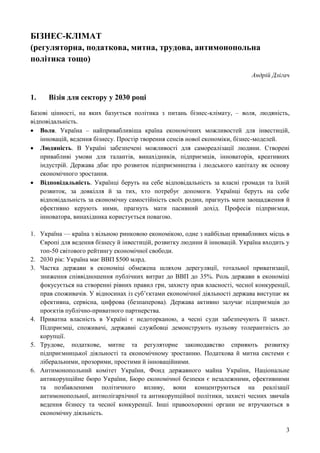 3
БІЗНЕС-КЛІМАТ
(регуляторна, податкова, митна, трудова, антимонопольна
політика тощо)
Андрій Длігач
1. Візія для сектору у 2030 році
Базові цінності, на яких базується політика з питань бізнес-клімату, – воля, людяність,
відповідальність.
 Воля. Україна – найпривабливіша країна економічних можливостей для інвестицій,
інновацій, ведення бізнесу. Простір творення сенсів нової економіки, бізнес-моделей.
 Людяність. В Україні забезпечені можливості для самореалізації людини. Створені
привабливі умови для талантів, винахідників, підприємців, інноваторів, креативних
індустрій. Держава дбає про розвиток підприємництва і людського капіталу як основу
економічного зростання.
 Відповідальність. Українці беруть на себе відповідальність за власні громади та їхній
розвиток, за довкілля й за тих, хто потребує допомоги. Українці беруть на себе
відповідальність за економічну самостійність своїх родин, прагнуть мати заощадження й
ефективно керують ними, прагнуть мати пасивний дохід. Професія підприємця,
інноватора, винахідника користується повагою.
1. Україна — країна з вільною ринковою економікою, одне з найбільш привабливих місць в
Європі для ведення бізнесу й інвестицій, розвитку людини й інновацій. Україна входить у
топ-50 світового рейтингу економічної свободи.
2. 2030 рік: Україна має ВВП $500 млрд.
3. Частка держави в економіці обмежена шляхом дерегуляції, тотальної приватизації,
зниження співвідношення публічних витрат до ВВП до 35%. Роль держави в економіці
фокусується на створенні рівних правил гри, захисту прав власності, чесної конкуренції,
прав споживачів. У відносинах із суб’єктами економічної діяльності держава виступає як
ефективна, сервісна, цифрова (безпаперова). Держава активно залучає підприємців до
проєктів публічно-приватного партнерства.
4. Приватна власність в Україні є недоторканою, а чесні суди забезпечують її захист.
Підприємці, споживачі, державні службовці демонструють нульову толерантність до
корупції.
5. Трудове, податкове, митне та регуляторне законодавство сприяють розвитку
підприємницької діяльності та економічному зростанню. Податкова й митна системи є
ліберальними, прозорими, простими й інноваційними.
6. Антимонопольний комітет України, Фонд державного майна України, Національне
антикорупційне бюро України, Бюро економічної безпеки є незалежними, ефективними
та позбавленими політичного впливу, вони концентруються на реалізації
антимонопольної, антиолігархічної та антикорупційної політики, захисті чесних звичаїв
ведення бізнесу та чесної конкуренції. Інші правоохоронні органи не втручаються в
економічну діяльність.
 