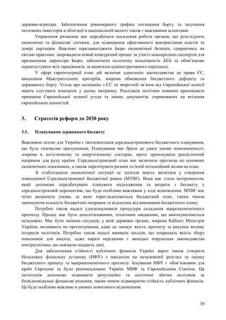 30
держави-агресора. Забезпечення рівномірного графіка погашення боргу та залучення
іноземних інвесторів в облігації в національній валюті також є важливими аспектами.
Управління ризиками має передбачати посилення роботи органів, що розслідують
економічні та фінансові злочини, для підвищення ефективності використання коштів та
довірі партнерів. Важливо перезавантажити Бюро економічної безпеки, спираючись на
світові практики: запровадити новий конкурсний процес за участі міжнародних експертів для
призначення директора Бюро, забезпечити політичну незалежність БЕБ та обов’язково
переатестувати всіх працівників, за винятком адміністративного персоналу.
У сфері євроінтеграції план дій включає адаптацію законодавства до права ЄС,
виконання Маастрихтських критеріїв, зокрема обмеження бюджетного дефіциту та
державного боргу. Угода про асоціацію з ЄС та зворотній зв’язок від Європейської комісії
мають слугувати компасом у цьому напрямку. Реалізація політики повинна враховувати
принципи Європейської зеленої угоди та інших документів, спрямованих на втілення
європейських цінностей.
3. Стратегія реформ до 2030 року
3.1. Планування державного бюджету
Важливою ціллю для України є імплементація середньострокового бюджетного планування,
що була тимчасово призупинена. Планування має брати до уваги умови невизначеності,
зокрема в логістичному та енергетичному секторах, проте пропонувати реалістичний
напрямок для руху країни. Середньостроковий план має включати прогнози по основних
економічних показниках, а також перелічувати ризики та їхній потенційний вплив на план.
Зі стабілізацією економічної ситуації ці зусилля мають вилитися у створення
повноцінної Середньострокової бюджетної рамки (MTBF). Вона має стати інструментом,
який допоможе передбачувано планувати надходження та витрати з бюджету у
середньостроковій перспективі, що буде особливо важливим у ході відновлення. MTBF має
чітко визначати умови, за яких переглядатиметься бюджетний план, таким чином
зменшуючи кількість бюджетних поправок та відхилень від виконання бюджетного плану.
Потрібно також надалі удосконалювати процедури складання макроекономічного
прогнозу. Процес має бути деполітизованим, технічним завданням, що виконуватиметься
незалежно. Має бути змінена ситуація, у якій державні органи, зокрема Кабінет Міністрів
України, впливають на прогнозування, адже це знижує якість прогнозу за рахунок впливу
інтересів політиків. Потрібно також надалі вживати заходів, що покращать якість збору
показників для аналізу, адже наразі нерідкими є випадки порушення законодавства
контрагентами, що невчасно надають дані.
Для забезпечення стійкості публічних фінансів Україні варто також створити
Незалежну фіскальну установу (НФУ) з мандатом на незалежний розгляд та оцінку
бюджетного процесу та макроекономічного прогнозу. Існування НФУ є обов’язковим для
країн Єврозони та було рекомендовано Україні МВФ та Європейським Союзом. Ця
інституція допоможе підвищити репутаційні та політичні збитки політиків за
безвідповідальні фінансові рішення, таким чином підвищуючи стійкість публічних фінансів.
Це буде особливо важливо в умовах повоєнного відновлення.
 